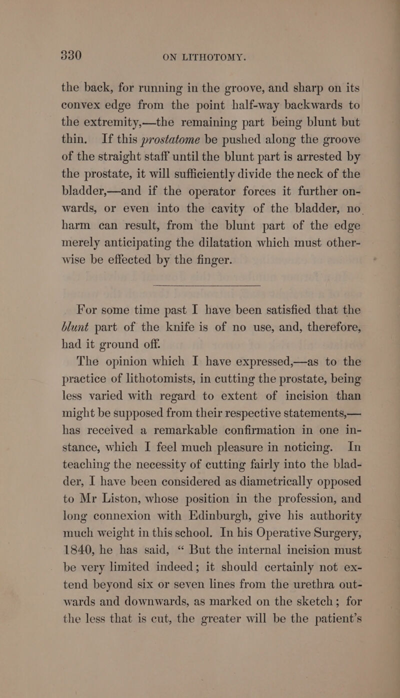 the back, for running in the groove, and sharp on its convex edge from the point half-way backwards to the extremity,—the remaining part being blunt but thin. If this prostatome be pushed along the groove of the straight staff until the blunt part is arrested by the prostate, it will sufficiently divide the neck of the bladder,—and if the operator forces it further on- wards, or even into the cavity of the bladder, no. harm can result, from the blunt part of the edge merely anticipating the dilatation which must other- wise be effected by the finger. For some time past I have been satisfied that the blunt part of the knife is of no use, and, therefore, had it ground off. The opinion which I have expressed,—as to the practice of lithotomists, in cutting the prostate, being less varied with regard to extent of incision than might be supposed from their respective statements,— has received a remarkable confirmation in one in- stance, which I feel much pleasure in noticing. In teaching the necessity of cutting fairly into the blad- der, I have been considered as diametrically opposed to Mr Liston, whose position in the profession, and long connexion with Edinburgh, give his authority much weight in this school. In his Operative Surgery, 1840, he has said, “ But the internal incision must be very limited indeed; it should certainly not ex- tend beyond six or seven lines from the urethra out- wards and downwards, as marked on the sketch; for the less that is cut, the greater will be the patient’s