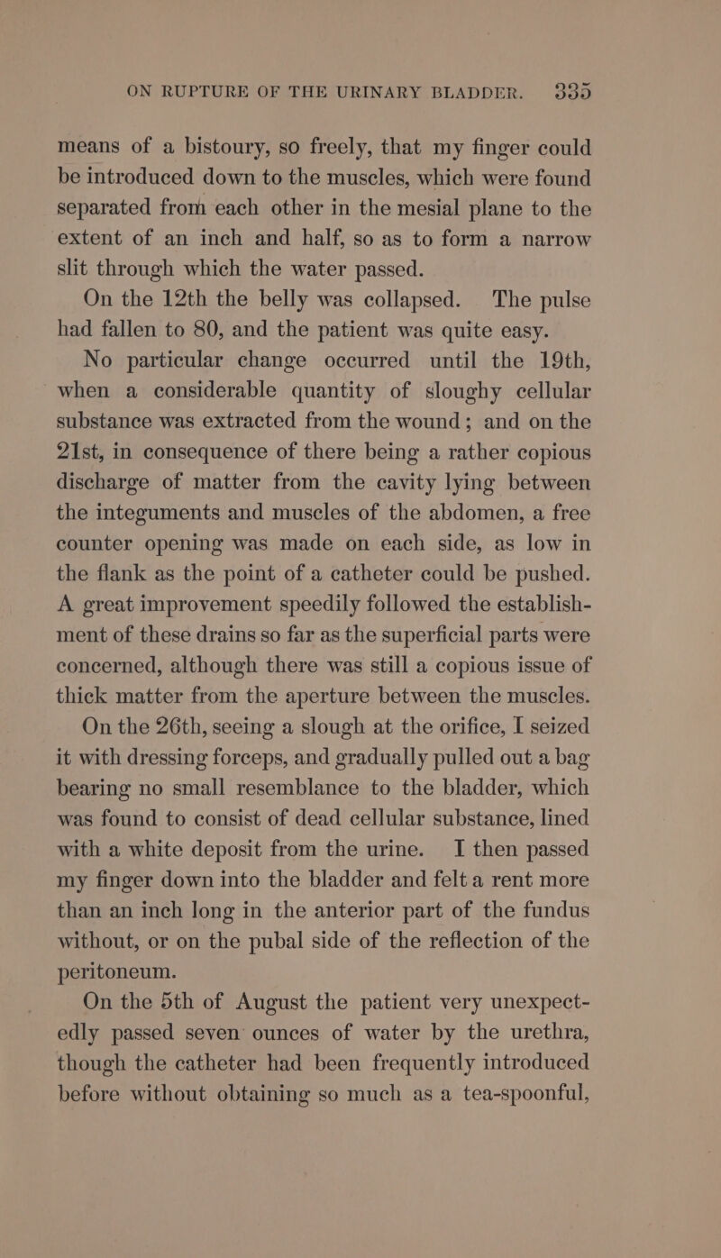 means of a bistoury, so freely, that my finger could be introduced down to the muscles, which were found separated from each other in the mesial plane to the extent of an inch and half, so as to form a narrow slit through which the water passed. On the 12th the belly was collapsed. The pulse had fallen to 80, and the patient was quite easy. No particular change occurred until the 19th, when a considerable quantity of sloughy cellular substance was extracted from the wound; and on the 21st, in consequence of there being a rather copious discharge of matter from the cavity lying between the integuments and muscles of the abdomen, a free counter opening was made on each side, as low in the flank as the point of a catheter could be pushed. A great improvement speedily followed the establish- ment of these drains so far as the superficial parts were concerned, although there was still a copious issue of thick matter from the aperture between the muscles. On the 26th, seeing a slough at the orifice, I seized it with dressing forceps, and gradually pulled out a bag bearing no small resemblance to the bladder, which was found to consist of dead cellular substance, lined with a white deposit from the urine. I then passed my finger down into the bladder and felt a rent more than an inch long in the anterior part of the fundus without, or on the pubal side of the reflection of the peritoneum. On the 5th of August the patient very unexpect- edly passed seven’ ounces of water by the urethra, though the catheter had been frequently introduced before without obtaining so much as a tea-spoonful,