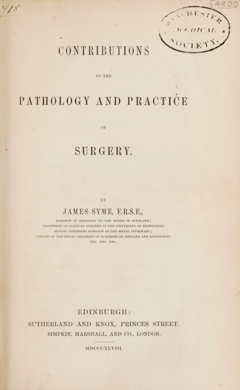 Ca sae Re Pr Aak N a OuEeey a CONTRIBUTIONS TO THE PATHOLOGY AND PRACTICE OF SURGERY. BY JAMES SYME, F.RS.E,, SURGEON IN ORDINARY TO THE QUEEN IN SCOTLAND 5 PROFESSOR OF CLINICAL SURGERY IN THE UNIVERSITY OF EDINBURGH; SENIOR ATTENDING SURGEON OF THE ROYAL INFIRMARY 35 FELLOW OF THE ROYAL COLLEGES OF SURGEONS OF ENGLAND AND EDINBURGH 5 ETC, ETC, ETC, EDINBURGH: SUTHERLAND AND KNOX, PRINCES STREET. - SIMPKIN, MARSHALL, AND CO., LONDON. MDCCCXLVIILI.