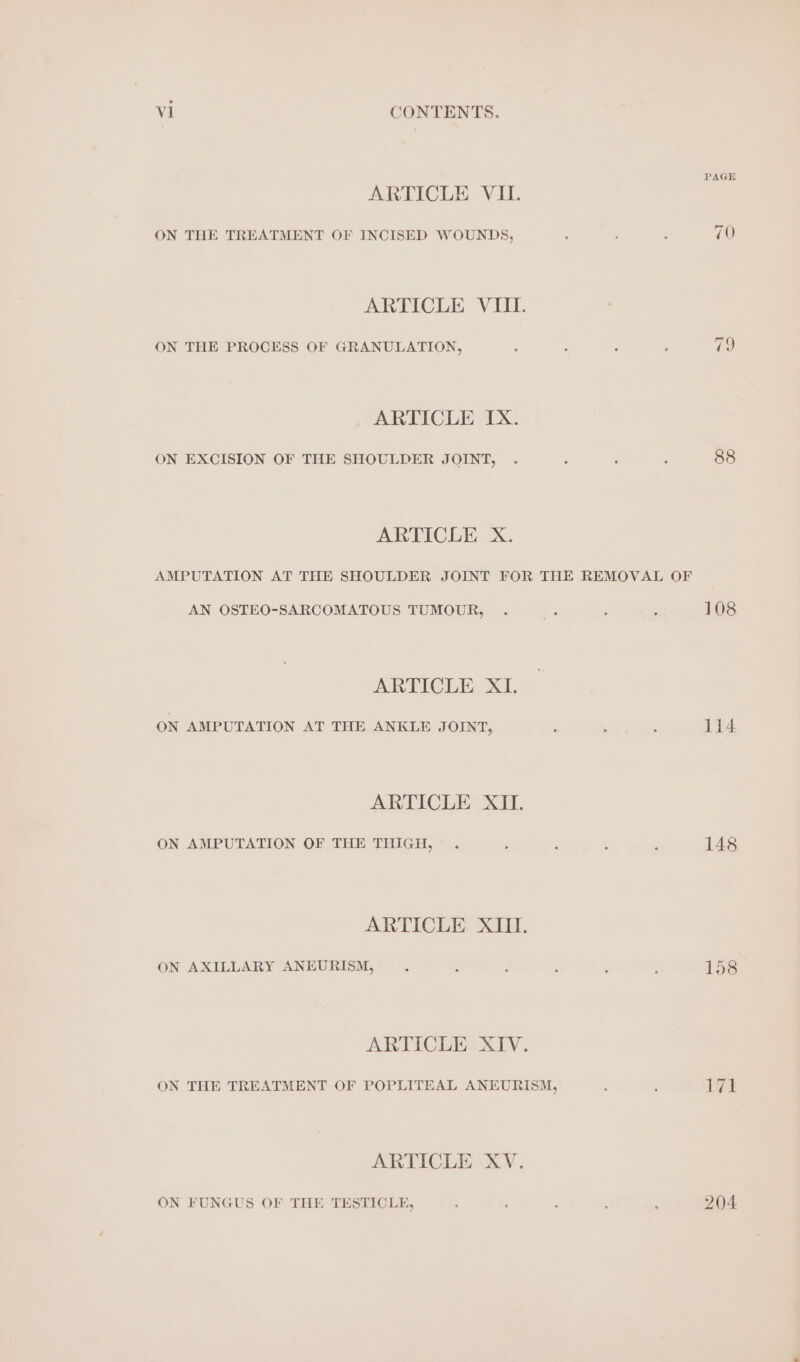 PAGE ARTICLE VII. ON THE TREATMENT OF INCISED WOUNDS, 70 ARTICLE VIII. ON THE PROCESS OF GRANULATION, ; : : : ig) ARTICLE IX. ON EXCISION OF THE SHOULDER JOINT, . : : ; 88 ARTICLE X. AMPUTATION AT THE SHOULDER JOINT FOR THE REMOVAL OF AN OSTEO-SARCOMATOUS TUMOUR, . : 108 ARTICLE XI. ON AMPUTATION AT THE ANKLE JOINT, : adage 114 ARTICLE XII. ON AMPUTATION OF THE THIGH, . . ; : 148 ARTICLE XIII. ON AXILLARY ANEURISM, : - : A : 158 ARTICLE XIV. ON THE TREATMENT OF POPLITEAL ANEURISM, ; : lye ARTICLE XV. ON FUNGUS OF THE TESTICLE, : : ; 204