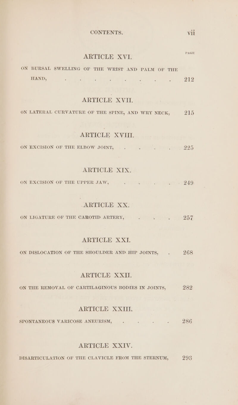 ARTICLE XVI. ON BURSAL SWELLING OF THE WRIST AND PALM OF THE HAND, ARTICLE XVIL ON LATERAL CURVATURE OF THE SPINE, AND WRY NECK, ARTICLE XVIII. ON EXCISION OF THE ELBOW JOINT, ARTICLE XIX. ON EXCISION OF THE UPPER JAW, ARTICLE XX. ON LIGATURE OF THE CAROTID ARTERY, ARTICLE XXI. ON DISLOCATION OF THE SHOULDER AND HIP JOINTS, ARTICLE XXII. ON THE REMOVAL OF CARTILAGINOUS BODIES IN JOINTS, ARTICLE XXIII. SPONTANEOUS VARICOSE ANEURISM, ARTICLE XXIV. DISARTICULATION OF THE CLAVICLE FROM THE STERNUM, PAGE 212 215 249 257 268 282 286 293