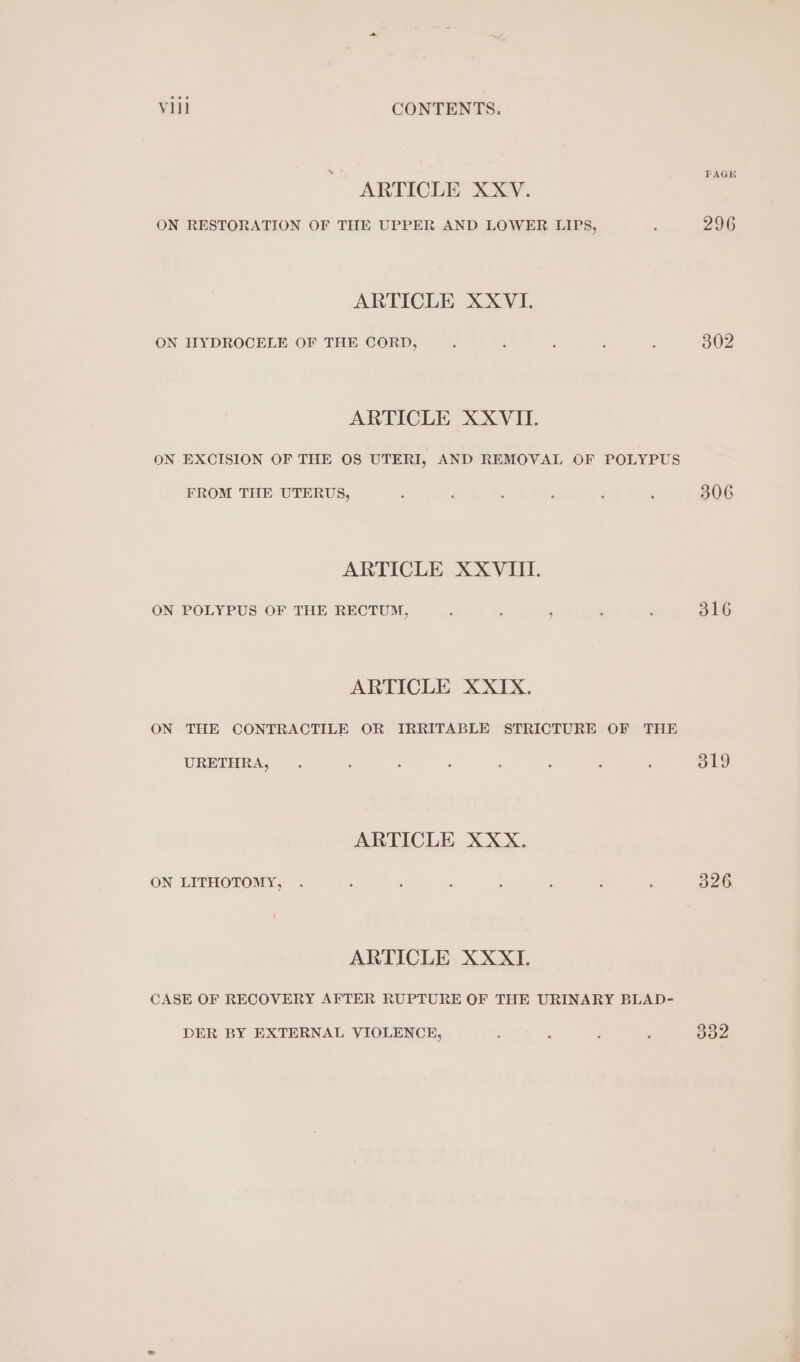 ARTICLE XXV. ON RESTORATION OF THE UPPER AND LOWER LIPS, ARTICLE XXVI. ON HYDROCELE OF THE CORD, ARTICLE XXVII. ON EXCISION OF THE OS UTERI, AND REMOVAL OF POLYPUS FROM THE UTERUS, ARTICLE XXVIII. ON POLYPUS OF THE RECTUM, ; : ; ARTICLE XXIX. ON THE CONTRACTILE OR IRRITABLE STRICTURE OF THE URETHRA, ARTICLE XXX. ON LITHOTOMY, ARTICLE XXXI. CASE OF RECOVERY AFTER RUPTURE OF THE URINARY BLAD- DER BY EXTERNAL VIOLENCE, PAGE 296 302 306 316 319 326 332