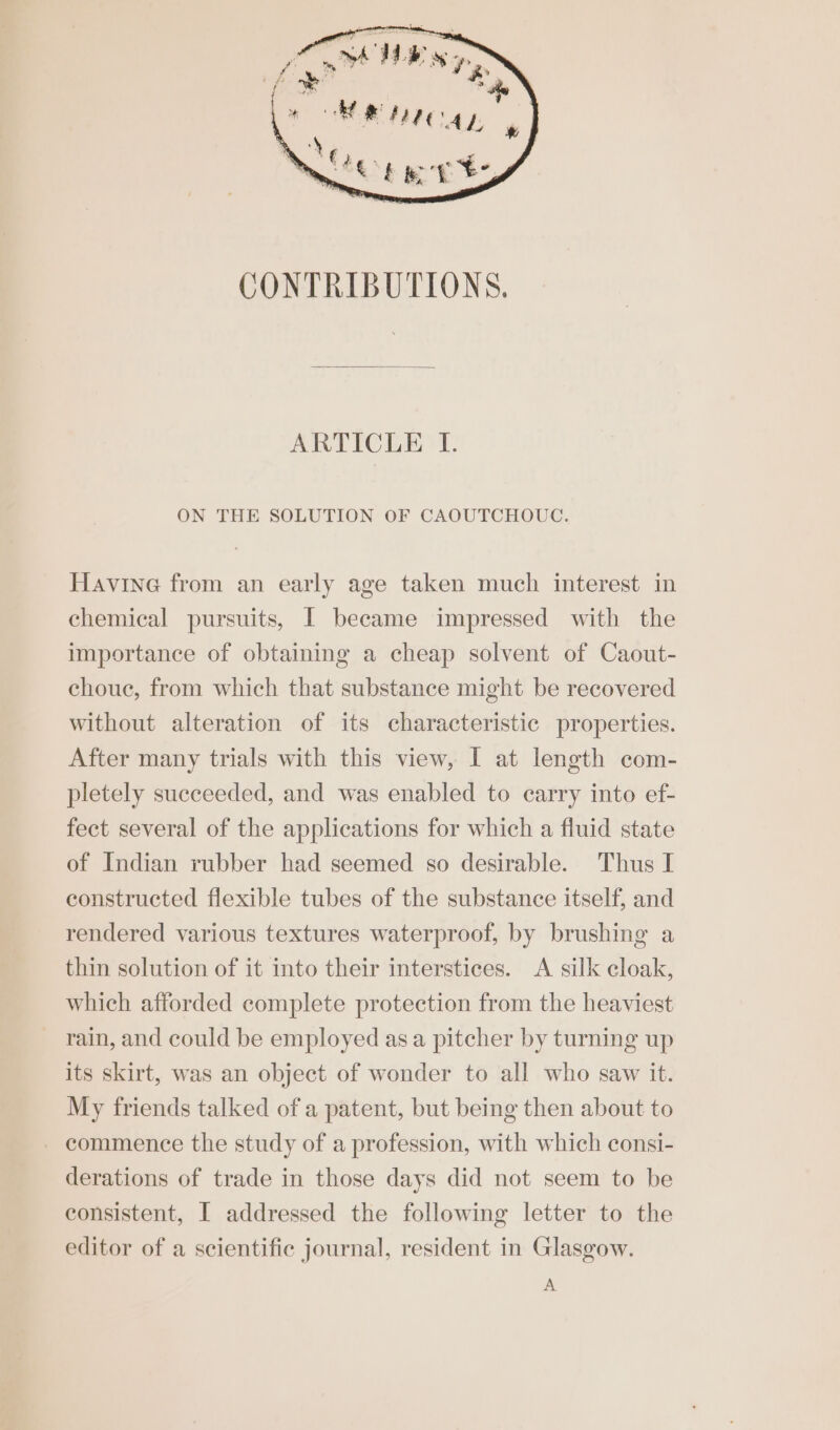 CONTRIBUTIONS. ARTICLE LI. ON THE SOLUTION OF CAOUTCHOUC. Havine from an early age taken much interest in chemical pursuits, [ became impressed with the importance of obtaining a cheap solvent of Caout- chouc, from which that substance might be recovered without alteration of its characteristic properties. After many trials with this view, I at length com- pletely succeeded, and was enabled to carry into ef- fect several of the applications for which a fluid state of Indian rubber had seemed so desirable. Thus I constructed flexible tubes of the substance itself, and rendered various textures waterproof, by brushing a thin solution of it into their interstices. A silk cloak, which afforded complete protection from the heaviest rain, and could be employed asa pitcher by turning up its skirt, was an object of wonder to all who saw it. My friends talked of a patent, but being then about to - commence the study of a profession, with which consi- derations of trade in those days did not seem to be consistent, I addressed the following letter to the editor of a scientific journal, resident in Glasgow. A