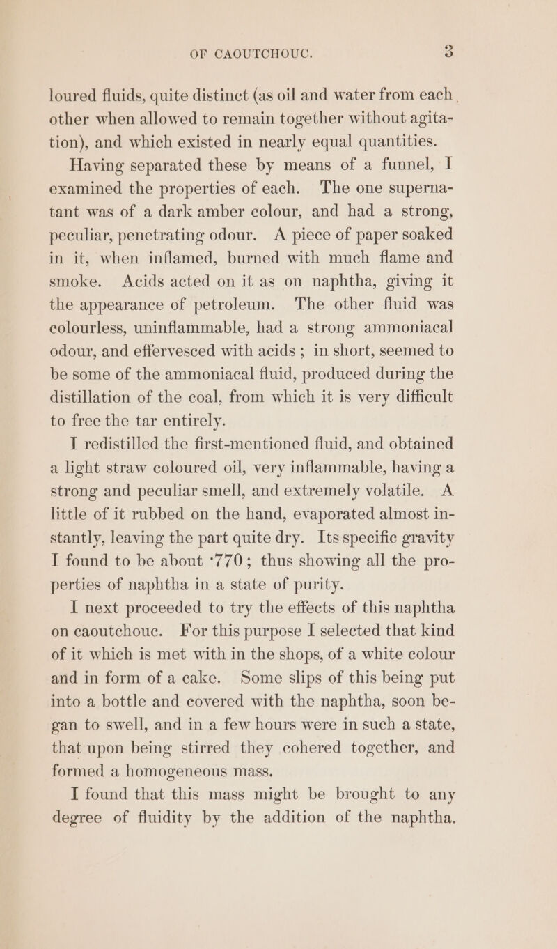 loured fluids, quite distinct (as oil and water from each. other when allowed to remain together without agita- tion), and which existed in nearly equal quantities. Having separated these by means of a funnel, I examined the properties of each. ‘The one superna- tant was of a dark amber colour, and had a strong, peculiar, penetrating odour. A piece of paper soaked in it, when inflamed, burned with much flame and smoke. Acids acted on it as on naphtha, giving it the appearance of petroleum. The other fluid was colourless, uninflammable, had a strong ammoniacal odour, and effervesced with acids; in short, seemed to be some of the ammoniacal fluid, produced during the distillation of the coal, from which it is very difficult to free the tar entirely. I redistilled the first-mentioned fiuid, and obtained a light straw coloured oil, very inflammable, having a strong and peculiar smell, and extremely volatile. A little of it rubbed on the hand, evaporated almost in- stantly, leaving the part quite dry. Its specific gravity I found to be about ‘770; thus showing all the pro- perties of naphtha in a state of purity. I next proceeded to try the effects of this naphtha on caoutchouc. For this purpose I selected that kind of it which is met with in the shops, of a white colour and in form of a cake. Some slips of this being put into a bottle and covered with the naphtha, soon be- gan to swell, and in a few hours were in such a state, that upon being stirred they cohered together, and formed a homogeneous mass. I found that this mass might be brought to any degree of fluidity by the addition of the naphtha.