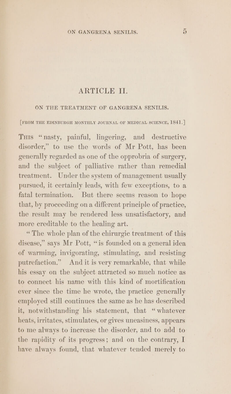 ARTICLE II. ON THE TREATMENT OF GANGRENA SENILIS. [FROM THE EDINBURGH MONTHLY JOURNAL OF MEDICAL SCIENCE, 1841. | THis “nasty, painful, lingering, and destructive disorder,” to use the words of Mr Pott, has been generally regarded as one of the opprobria of surgery, and the subject of palliative rather than remedial treatment. Under the system of management usually pursued, it certainly leads, with few exceptions, to a fatal termination. But there seems reason to hope that, by proceeding on a different principle of practice, the result may be rendered less unsatisfactory, and more creditable to the healing art. «The whole plan of the chirurgic treatment of this disease,” says Mr Pott, “is founded on a general idea of warming, invigorating, stimulating, and resisting putrefaction.” And it is very remarkable, that while his essay on the subject attracted so much notice as to connect his name with this kind of mortification ever since the time he wrote, the practice generally employed still continues the same as he has described it, notwithstanding his statement, that “whatever heats, irritates, stimulates, or gives uneasiness, appears to me always to increase the disorder, and to add to the rapidity of its progress; and on the contrary, I have always found, that whatever tended merely to