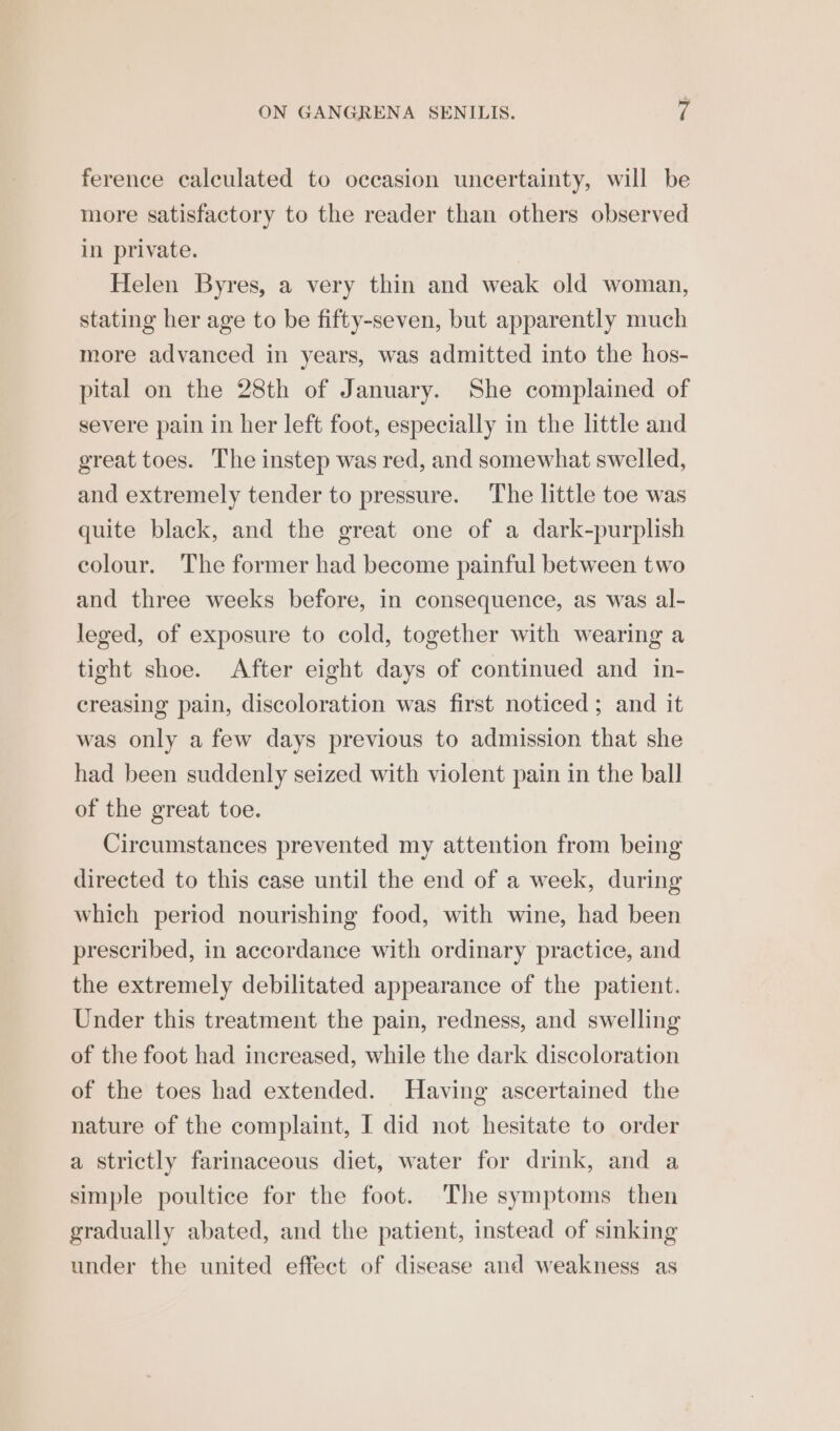 ference calculated to occasion uncertainty, will be more satisfactory to the reader than others observed in private. Helen Byres, a very thin and weak old woman, stating her age to be fifty-seven, but apparently much more advanced in years, was admitted into the hos- pital on the 28th of January. She complained of severe pain in her left foot, especially in the little and great toes. The instep was red, and somewhat swelled, and extremely tender to pressure. The little toe was quite black, and the great one of a dark-purplish colour. The former had become painful between two and three weeks before, in consequence, as was al- leged, of exposure to cold, together with wearing a tight shoe. After eight days of continued and in- creasing pain, discoloration was first noticed; and it was only a few days previous to admission that she had been suddenly seized with violent pain in the ball of the great toe. Circumstances prevented my attention from being directed to this case until the end of a week, during which period nourishing food, with wine, had been prescribed, in accordance with ordinary practice, and the extremely debilitated appearance of the patient. Under this treatment the pain, redness, and swelling of the foot had increased, while the dark discoloration of the toes had extended. Having ascertained the nature of the complaint, I did not hesitate to order a strictly farinaceous diet, water for drink, and a simple poultice for the foot. The symptoms then gradually abated, and the patient, instead of sinking under the united effect of disease and weakness as