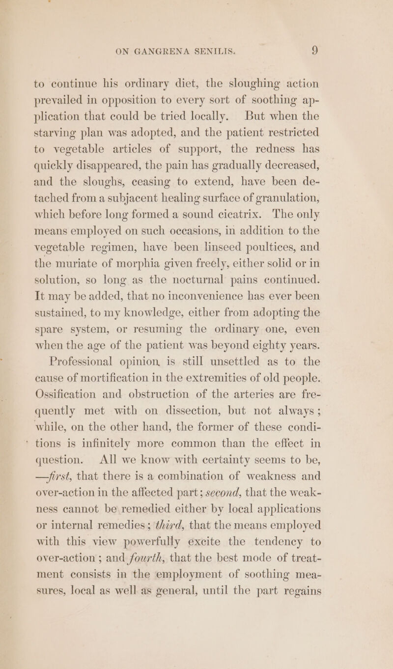 to continue his ordinary diet, the sloughing action prevailed in opposition to every sort of soothing ap- plication that could be tried locally. But when the starving plan was adopted, and the patient restricted to vegetable articles of support, the redness has quickly disappeared, the pain has gradually decreased, and the sloughs, ceasing to extend, have been de- tached from a subjacent healing surface of granulation, which before long formed a sound cicatrix. The only means employed on such occasions, in addition to the vegetable regimen, have been linseed poultices, and the muriate of morphia given freely, either solid or in solution, so long as the nocturnal pains continued. It may be added, that no inconvenience has ever been sustained, to my knowledge, either from adopting the spare system, or resuming the ordinary one, even when the age of the patient was beyond eighty years. Professional opinion, is still unsettled as to the cause of mortification in the extremities of old people. Ossification and obstruction of the arteries are fre- quently met with on dissection, but not always ;_ while, on the other hand, the former of these condi- ‘ tions is infinitely more common than the effect in question. All we know with certainty seems to be, —Jirst, that there is a combination of weakness and over-action in the affected part; second, that the weak- ness cannot be. remedied either by local applications or internal remedies; therd, that the means employed with this view powerfully excite the tendency to over-action ; and fourth, that the best mode of treat- ment consists in the employment of soothing mea- sures, local as well as general, until the part regains