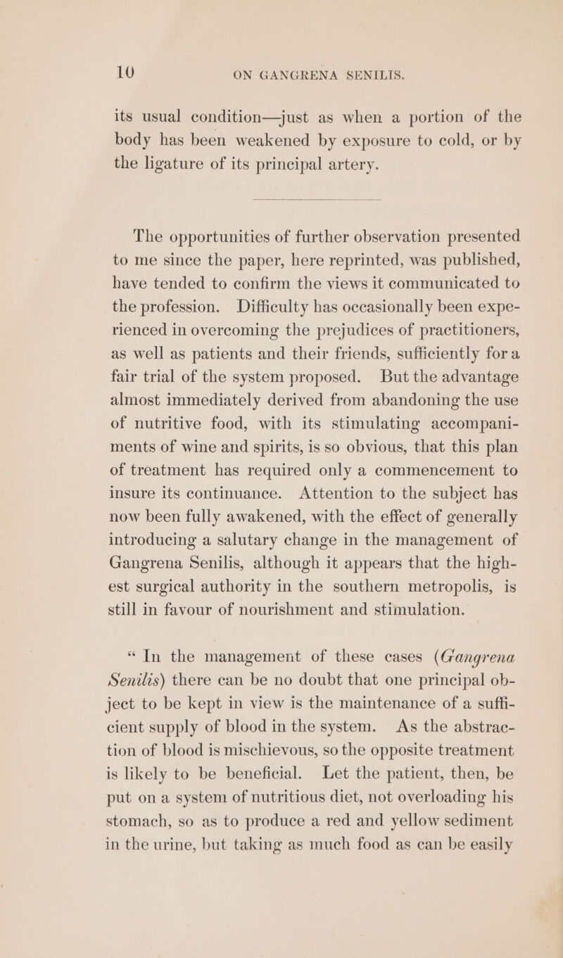 its usual condition—just as when a portion of the body has been weakened by exposure to cold, or by the ligature of its principal artery. The opportunities of further observation presented to me since the paper, here reprinted, was published, have tended to confirm the views it communicated to the profession. Difficulty has occasionally been expe- rienced in overcoming the prejudices of practitioners, as well as patients and their friends, sufficiently for a fair trial of the system proposed. But the advantage almost immediately derived from abandoning the use of nutritive food, with its stimulating accompani- ments of wine and spirits, is so obvious, that this plan of treatment has required only a commencement to insure its continuance. Attention to the subject has now been fully awakened, with the effect of generally introducing a salutary change in the management of Gangrena Senilis, although it appears that the high- est surgical authority in the southern metropolis, is still in favour of nourishment and stimulation. “In the management of these cases (Gangrena Senilis) there can be no doubt that one principal ob- ject to be kept in view is the maintenance of a suffi- cient supply of blood in the system. As the abstrac- tion of blood is mischievous, so the opposite treatment is likely to be beneficial. Let the patient, then, be put ona system of nutritious diet, not overloading his stomach, so as to produce a red and yellow sediment in the urine, but taking as much food as can be easily