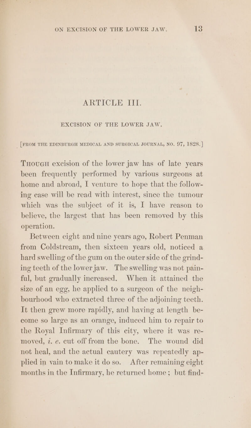 ARTICLE III. EXCISION OF THE LOWER JAW. _ [FROM THE EDINBURGH MEDICAL AND SURGICAL JOURNAL, NO. 97, 1828. | THoucH excision of the lower jaw has of late years been frequently performed by various surgeons at home and abroad, I venture to hope that the follow- ing case will be read with interest, since the tumour which was the subject of it is, I have reason to believe, the largest that has been removed by this operation. Between eight and nine years ago, Robert Penman from Coldstream, then sixteen years old, noticed a hard swelling of the gum on the outer side of the grind- ing teeth of the lowerjaw. The swelling was not pain- ful, but gradually increased. When it attained the size of an egg, he applied to a surgeon of the neigh- bourhood who extracted three of the adjoining teeth. It then grew more rapidly, and having at length be- come so large as an orange, induced him to repair to the Royal Infirmary of this city, where it was re- moved, 7. e. cut off from the bone. The wound did not heal, and the actual cautery was repeatedly ap- plied in vain tomake it do so. After remaining eight months in the Infirmary, he returned home ; but find-