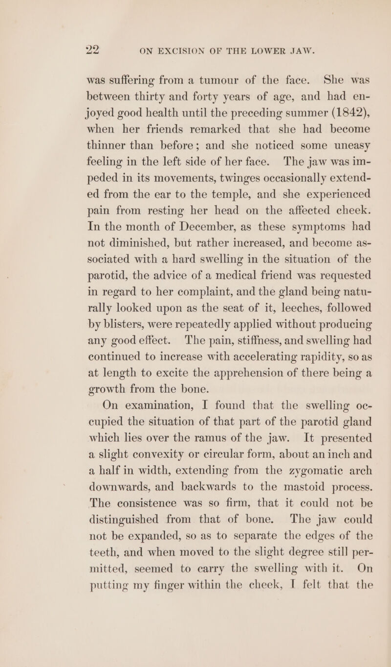 was suffering from a tumour of the face. She was between thirty and forty years of age, and had en- joyed good health until the preceding summer (1842), when her friends remarked that she had become thinner than before; and she noticed some uneasy feeling in the left side of her face. The jaw was im- peded in its movements, twinges occasionally extend- ed from the ear to the temple, and she experienced pain from resting her head on the affected cheek. In the month of December, as these symptoms had not diminished, but rather increased, and become as- sociated with a hard swelling in the situation of the parotid, the advice of a medical friend was requested in regard to her complaint, and the gland being natu- rally looked upon as the seat of it, leeches, followed by blisters, were repeatedly applied without producing any good effect. The pain, stiffness, and swelling had continued to increase with accelerating rapidity, so as at length to excite the apprehension of there being a growth from the bone. On examination, I found that the swelling oc- cupied the situation of that part of the parotid gland which lies over the ramus of the jaw. It presented a slight convexity or circular form, about an inch and a half in width, extending from the zygomatic arch downwards, and backwards to the mastoid process. The consistence was so firm, that it could not be distinguished from that of bone. The jaw could not be expanded, so as to separate the edges of the teeth, and when moved to the slight degree still per- mitted, seemed to carry the swelling with it. On putting my finger within the cheek, I felt that the