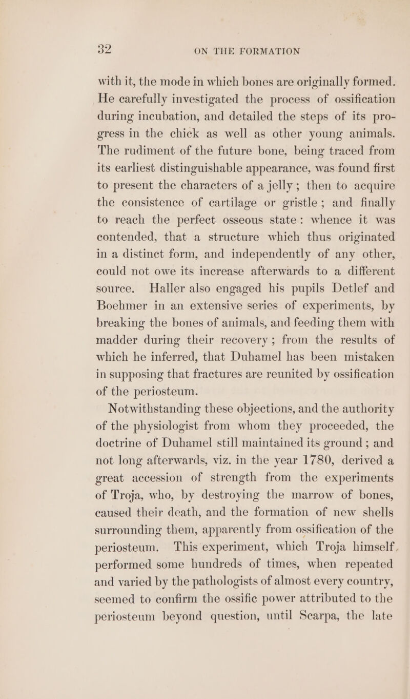 with it, the mode in which bones are originally formed. He carefully investigated the process of ossification during incubation, and detailed the steps of its pro- gress in the chick as well as other young animals. The rudiment of the future bone, being traced from its earliest distinguishable appearance, was found first to present the characters of a jelly; then to acquire the consistence of cartilage or gristle; and finally to reach the perfect osseous state: whence it was contended, that a structure which thus originated in a distinct form, and independently of any other, could not owe its increase afterwards to a different source. Haller also engaged his pupils Detlef and Boehmer in an extensive series of experiments, by breaking the bones of animals, and feeding them with madder during their recovery ; from the results of which he inferred, that Duhamel has been mistaken in supposing that fractures are reunited by ossification of the periosteum. Notwithstanding these objections, and the authority of the physiologist from whom they proceeded, the doctrine of Duhamel still maintained its ground ; and not long afterwards, viz. in the year 1780, derived a great accession of strength from the experiments of Troja, who, by destroying the marrow of bones, eaused their death, and the formation of new shells surrounding them, apparently from ossification of the periosteum. This experiment, which Troja himself, performed some hundreds of times, when repeated and varied by the pathologists of almost every country, seemed to confirm the ossific power attributed to the periosteum beyond question, until Searpa, the late