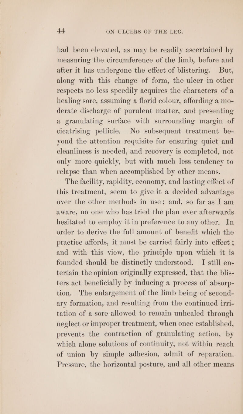 had been elevated, as may be readily ascertained by measuring the circumference of the limb, before and after it has undergone the effect of blistering. But, along with this change of form, the ulcer in other respects no less speedily acquires the characters of a healing sore, assuming a florid colour, affording a mo- derate discharge of purulent matter, and presenting a granulating surface with surrounding margin of cicatrising pellicle. No subsequent treatment be- yond the attention requisite for ensuring quiet and cleanliness is needed, and recovery is completed, not only more quickly, but with much less tendency to relapse than when accomplished by other means. The facility, rapidity, economy, and lasting effect of this treatment, seem to give it a decided advantage over the other methods in use; and, so far as I am aware, no one who has tried the plan ever afterwards hesitated to employ it in preference to any other. In order to derive the full amount of benefit which the practice affords, it must be carried fairly into effect ; and with this view, the principle upon which it is founded should be distinctly understood. I still en- tertain the opinion originally expressed, that the blis- ters act beneficially by inducing a process of absorp- tion. The enlargement of the limb being of second- ary formation, and resulting from the continued irri- tation of a sore allowed to remain unhealed through neglect or improper treatment, when once established, prevents the contraction of granulating action, by which alone solutions of continuity, not within reach of union by simple adhesion, admit of reparation. Pressure, the horizontal posture, and all other means