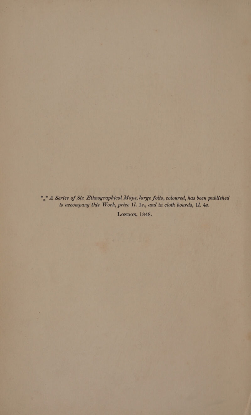 * * A Series of Six Ethnographical Maps, large folio, coloured, has been published to accompany this Work, price ll. 1s., and in cloth boards, 11. 4s. Lonpon, 1848.