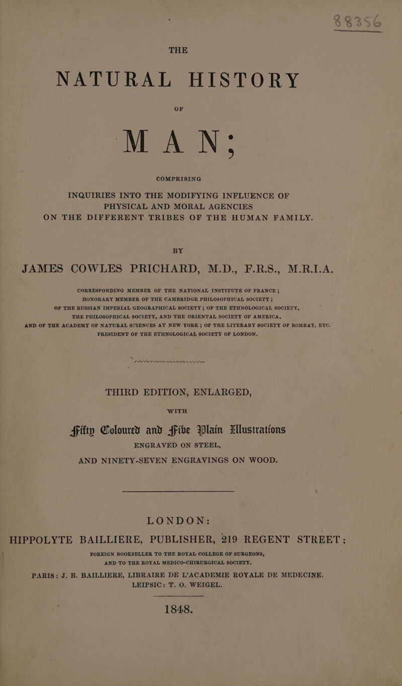 NATURAL HISTORY MAN; INQUIRIES INTO THE MODIFYING INFLUENCE OF PHYSICAL AND MORAL AGENCIES ON THE DIFFERENT TRIBES OF THE HUMAN FAMILY. BY JAMES COWLES PRICHARD, M.D., F.R.S., M.R.I.A. CORRESPONDING MEMBER OF THE NATIONAL INSTITUTE OF FRANCE 5 HONORARY MEMBER OF THE CAMBRIDGE PHILOSOPHICAL SOCIETY 5 OF THE RUSSIAN IMPERIAL GEOGRAPHICAL SOCIETY ; OF THE ETHNOLOGICAL SOCIETY, THE PHILOSOPHICAL SOCIETY, AND THE ORIENTAL SOCIETY OF AMERICA, AND OF THE ACADEMY OF NATURAL SCIENCES AT NEW YORK ; OF THE LITERARY SOCIETY OF BOMBAY, ETC. PRESIDENT OF THE ETHNOLOGICAL SOCIETY OF LONDON. LOO eee st THIRD EDITION, ENLARGED, Fitty Coloured and fFibe Blain Lllustrations ENGRAVED ON STEEL, AND NINETY-SEVEN ENGRAVINGS ON WOOD. LONDON: HIPPOLYTE BAILLIERE, PUBLISHER, 219 REGENT STREET; FOREIGN BOOKSELLER TO THE ROYAL COLLEGE OF SURGEONS, AND TO THE ROYAL MEDICO-CHIRURGICAL SOCIETY. PARIS: J. B. BAILLIERE, LIBRAIRE DE L’ACADEMIE ROYALE DE MEDECINE. LEIPSIC: T. 0. WEIGEL. 1848.