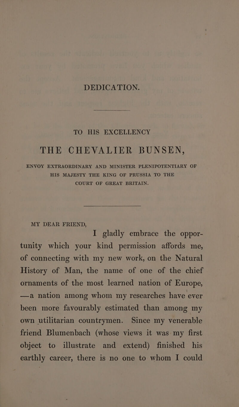 DEDICATION. TO HIS EXCELLENCY THE CHEVALIER BUNSEN, ENVOY EXTRAORDINARY AND MINISTER PLENIPOTENTIARY OF HIS MAJESTY THE KING OF PRUSSIA TO THE COURT OF GREAT BRITAIN. MY DEAR FRIEND, I gladly embrace the oppor- tunity which your kind permission affords me, of connecting with my new work, on the Natural History of Man, the name of one of the chief ornaments of the most learned nation of Europe, —a nation among whom my researches have ever been more favourably estimated than among my own utilitarian countrymen. Since my venerable friend Blumenbach (whose views it was my first object to illustrate and extend) finished his earthly career, there is no one to whom I could