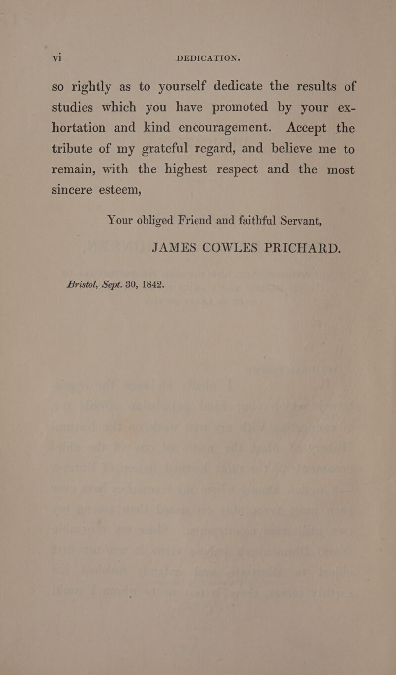 so rightly as to yourself dedicate the results of studies which you have promoted by your ex- hortation and kind encouragement. Accept the tribute of my grateful regard, and believe me to remain, with the highest respect and the most sincere esteem, Your obliged Friend and faithful Servant, JAMES COWLES PRICHARD. Bristol, Sept. 30, 1842.