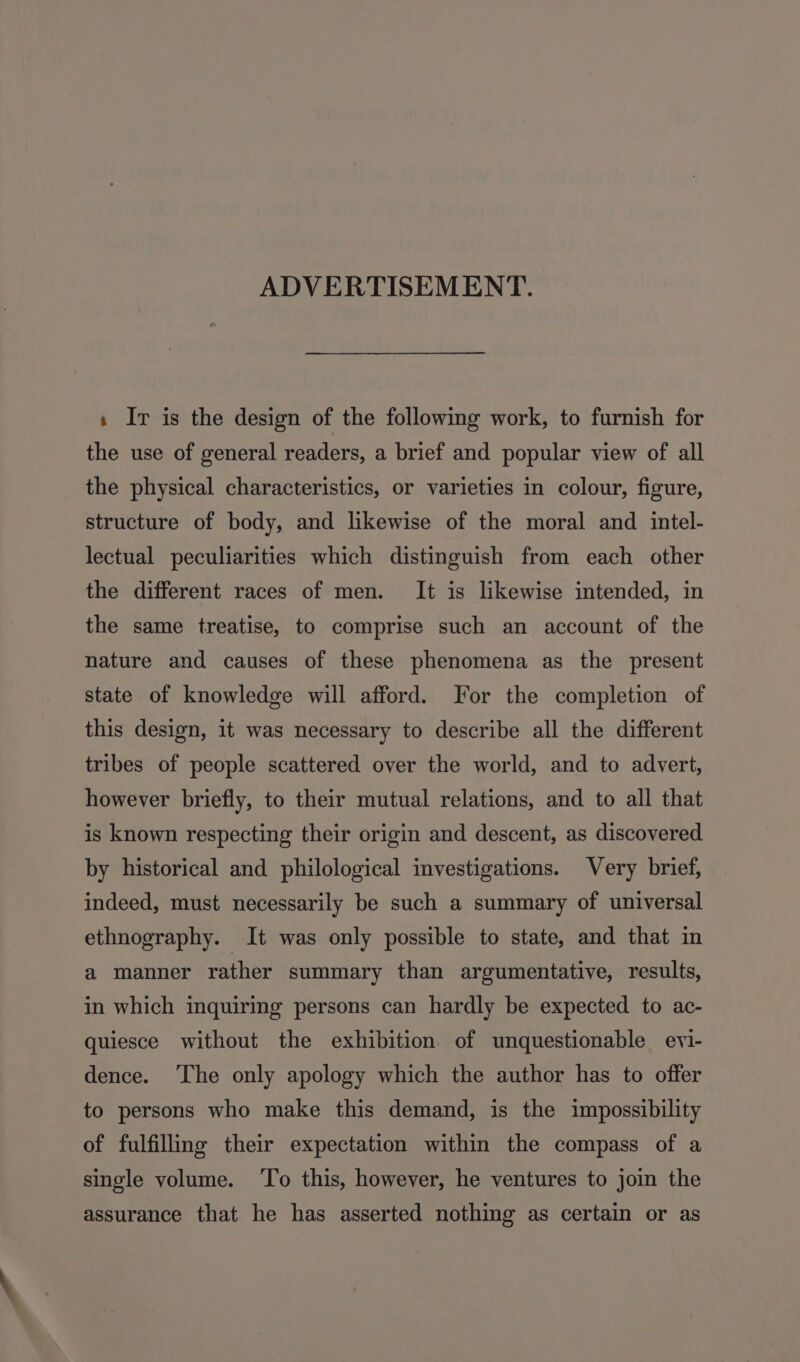 ADVERTISEMENT. » Iv is the design of the following work, to furnish for the use of general readers, a brief and popular view of all the physical characteristics, or varieties in colour, figure, structure of body, and likewise of the moral and _ intel- lectual peculiarities which distinguish from each other the different races of men. It is likewise intended, in the same treatise, to comprise such an account of the nature and causes of these phenomena as the present state of knowledge will afford. For the completion of this design, it was necessary to describe all the different tribes of people scattered over the world, and to advert, however briefly, to their mutual relations, and to all that is known respecting their origin and descent, as discovered by historical and philological investigations. Very brief, indeed, must necessarily be such a summary of universal ethnography. It was only possible to state, and that in a manner rather summary than argumentative, results, in which inquiring persons can hardly be expected to ac- quiesce without the exhibition of unquestionable evi- dence. ‘The only apology which the author has to offer to persons who make this demand, is the impossibility of fulfilling their expectation within the compass of a single volume. ‘To this, however, he ventures to join the assurance that he has asserted nothing as certain or as