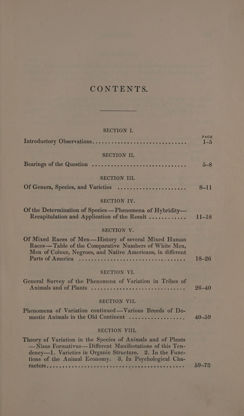 CONTENTS. SECTION I. PEITOOUOLOT yO URES VEUOUS sf sin 5 cre imisielw xis ee was's s/s Paiphe sabe = Bearings Ob the Qucstiony ie ieaie ac pes ee ¢&lt; e's Sra artat airtel ws SECTION III. Of Genera, Species, and Varieties ........ccecccccees ive SECTION IV. Of the Determination of Species— Phenomena of Hybridity— Recapitulation and Application of the Result ............ SECTION V. Of Mixed Races of Men—History of several Mixed Human Races— Table of the Comparative Numbers of White Men, Men of Colour, Negroes, and Native Americans, in different PA Peete Tiley UN Ut Settee: we eae tarchs wip! «Scio s+ x «inbliste'n hee SECTION VI. General Survey of the Phenomena of Variation in Tribes of Animals and of Plants ........ svelensivranel asta: ea(avanenee aw te SECTION VII. Phenomena of Variation continued— Various Breeds of Do- mestic Animals in the Old. Continent™=. ga. ce. ees fe. SECTION VIII. Theory of Variation in the Species of Animals and of Plants —Nisus Formativus— Different Manifestations of this Ten- dency—1l. Varieties in Organic Structure. 2. In the Func- tions of the Animal Economy. 3. In Psychological Cha- racters.....+ Teer Peete ee eee tener eres sseees 8-11 11-18 18-26 26-40 40-59 09-73