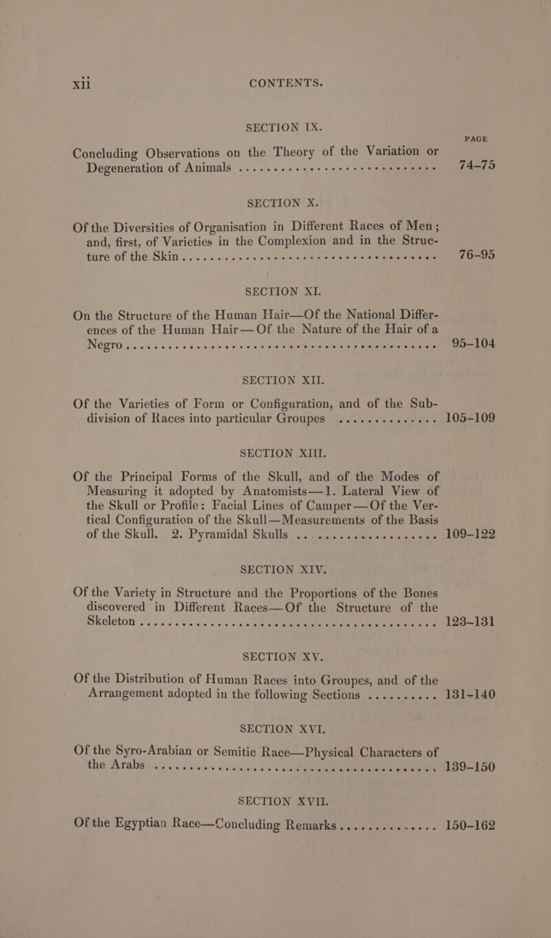 SECTION IX. PAGE Concluding Observations on the Theory of the Variation or Degeneration of Animals ........-see seers eeeeeeeees 74-75 SECTION X. Of the Diversities of Organisation in Different Races of Men; and, first, of Varieties in the Complexion and in the Struc- ture of the Skin .. ..&lt; 00s: ses tans» oly i eerie 76-95 SECTION XI. On the Structure of the Human Hair—Of the National Differ- ences of the Human Hair— Of the Nature of the Hair of a INE RTO oicin soe 5 ols eo ney 9 010 o'inie nin iene Ee inline’ ie alga viet eMedia 95-104 SECTION XII. Of the Varieties of Form or Configuration, and of the Sub- division of Races into particular Groupes ..........-0++ 105-109 SECTION XIII. Of the Principal Forms of the Skull, and of the Modes of Measuring it adopted by Anatomists—1. Lateral View of the Skull or Profile: Facial Lines of Camper—Of the Ver- tical Configuration of the Skull—Measurements of the Basis . of the Skull. 2. Pyramidal Skulleo sy eiscts ics wees teteie, eters 109-122 SECTION XIV. Of the Variety in Structure and the Proportions of the Bones discovered in Different Races—Of the Structure of the Skeleton: ..5 a0). 'l. wel cia's «chet ee ne a ee 123-131 SECTION XV. Of the Distribution of Human Races into Groupes, and of the Arrangement adopted in the following Sections .......... 131-140 SECTION XVI. Of the Syro-Arabian or Semitic Race—Physical Characters of the Arab gy; i.) se wlrere aedsaieicte «06s nreyh Ane ener 139-150 SECTION XVII. Of the Egyptian Race—Concluding Remarks......... Ptaktes's 150-162