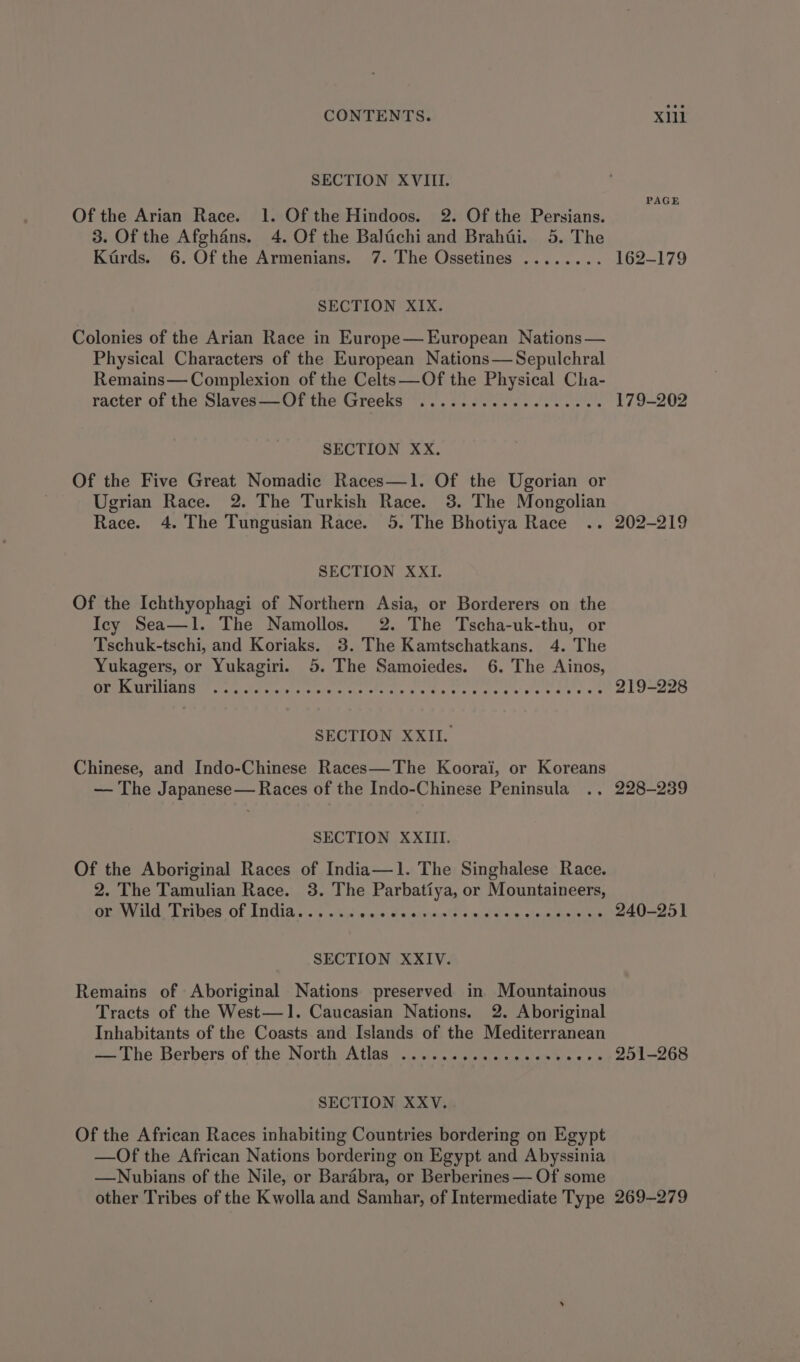 SECTION XVIII. Of the Arian Race. 1. Of the Hindoos. 2%. Of the Persians. 3. Of the Afghans. 4. Of the Balachi and Brahdi. 5. The Kards. 6. Of the Armenians. 7. The Ossetines ........ 162-179 PAGE SECTION XIX. Colonies of the Arian Race in Europe— European Nations — Physical Characters of the European Nations—Sepulchral Remains— Complexion of the Celts—Of the Physical Cha- racter of the Slaves—Of the Greeks .............0+00- 179-202 SECTION XX. Of the Five Great Nomadic Races—1. Of the Ugorian or Ugrian Race. 2. The Turkish Race. 3. The Mongolian Race. 4. The Tungusian Race. 5. The Bhotiya Race .. 202-219 SECTION XXI. Of the Ichthyophagi of Northern Asia, or Borderers on the Icy Sea—1l. The Namollos. 2. The Tscha-uk-thu, or Tschuk-tschi, and Koriaks. 3. The Kamtschatkans. 4. The Yukagers, or Yukagiri. 5. The Samoiedes. 6. The Ainos, CER IGMIDIIAUGU talst dt nintetatctevere ses Ar tis se Piccsis Tinie oe ste eas ese 219-228 SECTION XXII. Chinese, and Indo-Chinese Races—The Koorai, or Koreans — The Japanese— Races of the Indo-Chinese Peninsula ., 228-239 SECTION XXIII. Of the Aboriginal Races of India—1. The Singhalese Race. 2. The Tamulian Race. 3. The Parbatiya, or Mountaineers, GeV MILUCA OF LUCIA.” scx iwiene hasearnuclate ieee Ge choimicntens 240-251 SECTION XXIV. Remains of Aboriginal Nations preserved in. Mountainous Tracts of the West—1. Caucasian Nations. 2. Aboriginal Inhabitants of the Coasts and Islands of the Mediterranean «Lhe Berbers of the North Atlas... .c0scesc enh oe 251-268 SECTION XXV. Of the African Races inhabiting Countries bordering on Egypt —Of the African Nations bordering on Egypt and Abyssinia —Nubians of the Nile, or Barabra, or Berberines — Of some other Tribes of the Kwolla and Samhar, of Intermediate Type 269-279