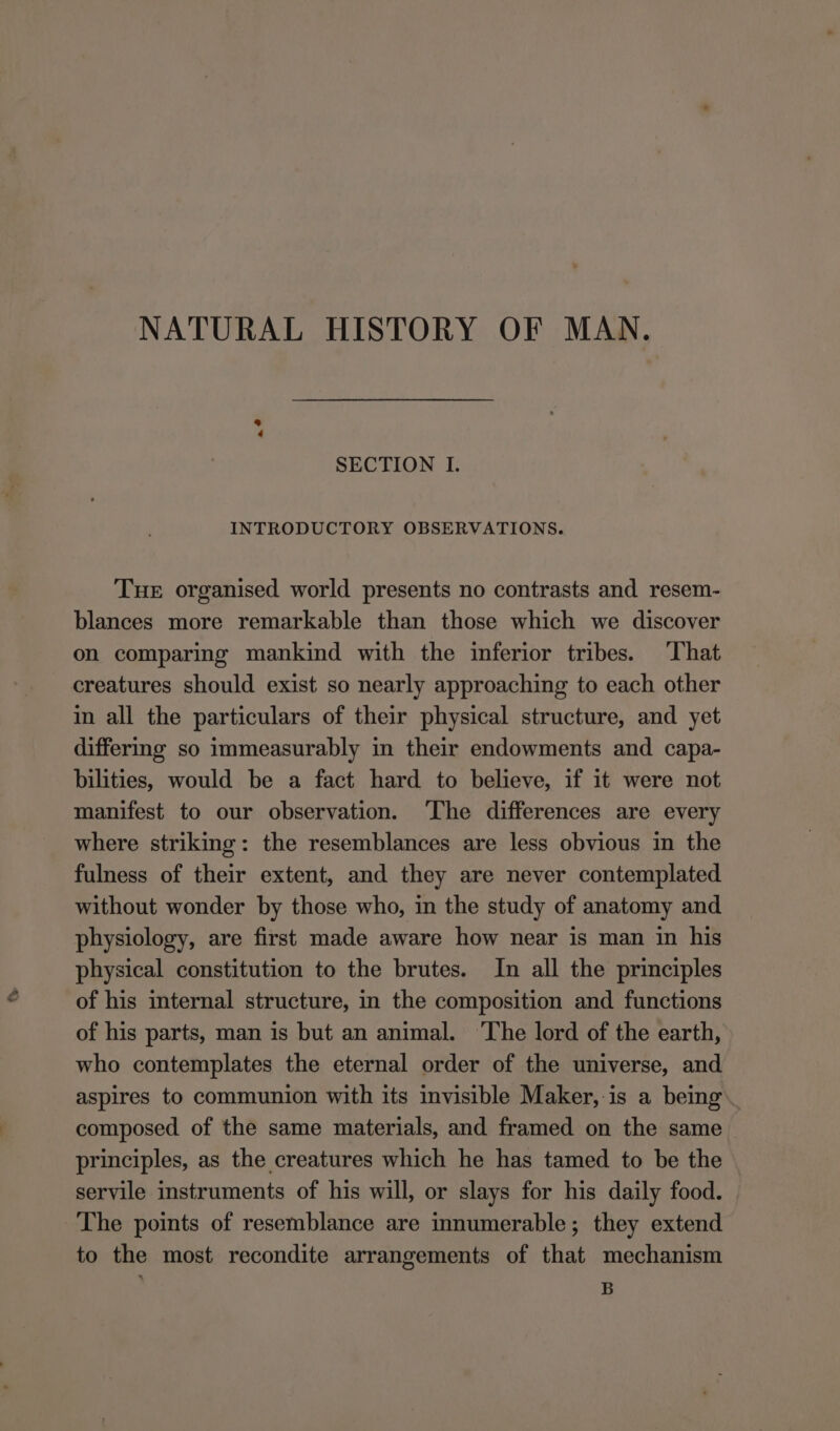 NATURAL HISTORY OF MAN. ¢ SECTION I. INTRODUCTORY OBSERVATIONS. Tue organised world presents no contrasts and resem- blances more remarkable than those which we discover on comparing mankind with the inferior tribes. That creatures should exist so nearly approaching to each other in all the particulars of their physical structure, and yet differing so immeasurably in their endowments and capa- bilities, would be a fact hard to believe, if it were not manifest to our observation. ‘The differences are every where striking: the resemblances are less obvious in the fulness of their extent, and they are never contemplated without wonder by those who, in the study of anatomy and physiology, are first made aware how near is man in his physical constitution to the brutes. In all the principles of his internal structure, in the composition and functions of his parts, man is but an animal. ‘The lord of the earth, who contemplates the eternal order of the universe, and aspires to communion with its invisible Maker, is a being composed of the same materials, and framed on the same principles, as the creatures which he has tamed to be the servile instruments of his will, or slays for his daily food. The points of resemblance are innumerable; they extend to the most recondite arrangements of that mechanism B