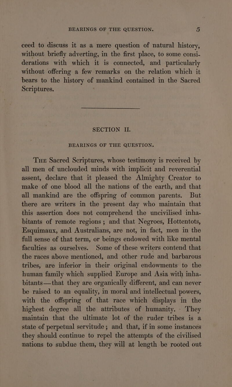 ceed to discuss it as a mere question of natural history, without briefly adverting, in the first place, to some consi- derations with which it is connected, and particularly without offering a few remarks on the relation which it bears to the history of mankind contained in the Sacred Scriptures. ; SECTION II. BEARINGS OF THE QUESTION. Tue Sacred Scriptures, whose testimony is received by all men of unclouded minds with implicit and reverential assent, declare that it pleased the Almighty Creator to make of one blood all the nations of the earth, and that all mankind are the offspring of common parents. But there are writers in the present day who maintain that this assertion does not comprehend the uncivilised inha- bitants of remote regions; and that Negroes, Hottentots, Esquimaux, and Australians, are not, in fact, men in the full sense of that term, or beings endowed with like mental faculties as ourselves. Some of these writers contend that the races above mentioned, and other rude and barbarous tribes, are inferior in their original endowments to the human family which supplied Europe and Asia with inha- bitants—that they are organically different, and can never be raised to an equality, in moral and intellectual powers, with the offspring of that race which displays in the highest degree all the attributes of humanity. - They maintain that the ultimate lot of the ruder tribes is a state of perpetual servitude; and that, if in some instances they should continue to repel the attempts of the civilised nations to subdue them, they will at length be rooted out