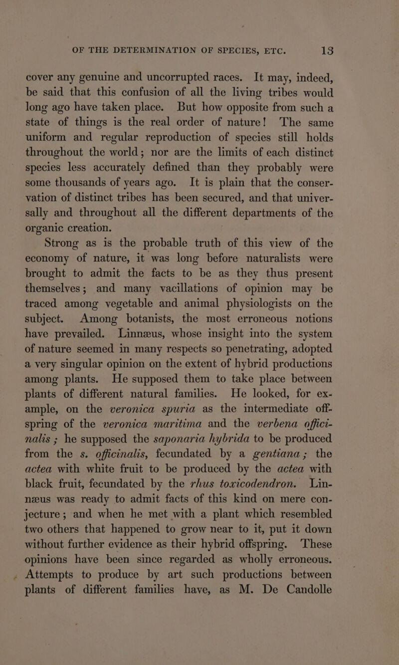 cover any genuine and uncorrupted races. It may, indeed, be said that this confusion of all the living tribes would long ago have taken place. But how opposite from such a state of things is the real order of nature! The same uniform and regular reproduction of species still holds throughout the world; nor are the limits of each distinct species less accurately defined than they probably were some thousands of years ago. It is plain that the conser- vation of distinct tribes has been secured, and that univer- sally and throughout all the SES departments of the organic creation. Strong as is the probable truth of this view of the economy of nature, it was long before naturalists were brought to admit the facts to be as they thus present themselves; and many vacillations of opinion may be traced among vegetable and animal physiologists on the subject. Among botanists, the most erroneous notions have prevailed. Linnzus, whose insight into the system of nature seemed in many respects so penetrating, adopted a very singular opinion on the extent of hybrid productions among plants. He supposed them to take place between plants of different natural families. He looked, for ex- ample, on the veronica spuria as the intermediate off- spring of the veronica maritima and the verbena offici- nalis ; he supposed the saponaria hybrida to be produced from the s. officinalis, fecundated by a gentiana; the actea with white fruit to be produced by the actea with black fruit, fecundated by the rhus toxicodendron. Lin- neeus was ready to admit facts of this kind on mere con- jecture ; and when he met with a plant which resembled two others that happened to grow near to it, put it down without further evidence as their hybrid offspring. ‘These opinions have been since regarded as wholly erroneous. . Attempts to produce by art such productions between plants of different families have, as M. De Candolle