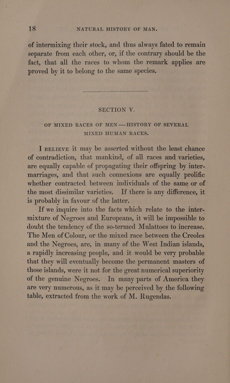 of intermixing their stock, and thus always fated to remain separate from each other, or, if the contrary should be the fact, that all the races to whom the remark applies are proved by it to belong to the same species. SECTION V. ‘OF MIXED RACES OF MEN—HISTORY OF SEVERAL MIXED HUMAN RACES. I BELIEVE it may be asserted without the least chance of contradiction, that mankind, of all races and varieties, are equally capable of propagating their offspring by inter- marriages, and that such connexions are equally prolific whether contracted between individuals of the same or of the most dissimilar varieties. If there is any difference, it is probably in favour of the latter. If we inquire into the facts which relate to the inter- mixture of Negroes and Europeans, it will be impossible to doubt the tendency of the so-termed Mulattoes to increase. The Men of Colour, or the mixed race between the Creoles and the Negroes, are, in many of the West Indian islands, a rapidly increasing people, and it would be very probable that they will eventually become the permanent masters of those islands, were it not for the great numerical superiority of the genuine Negroes. In many parts of America they are very numerous, as it may be perceived by the following table, extracted from the work of M. Rugendas.