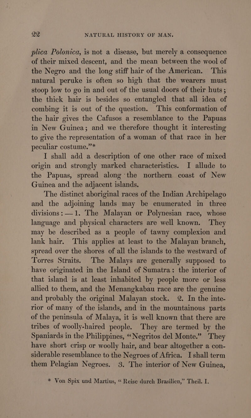 plica Polonica, is not a disease, but merely a consequence of their mixed descent, and the mean between the wool of the Negro and the long stiff hair of the American. ‘This natural peruke is often so high that the wearers must stoop low to go in and out of the usual doors of their huts ; the thick hair is besides so entangled that all idea of combing it is out of the question. ‘This conformation of the hair gives the Cafusos a resemblance to the Papuas in New Guinea; and we therefore thought it interesting to give the representation of a woman of that race in her peculiar costume.”’* I shall add a description of one other race of mixed origin and strongly marked characteristics. I allude to the Papuas, spread along ‘the northern. coast of New Guinea and the adjacent islands. The distinct aboriginal races of the Indian Archipelago and the adjoming lands may be enumerated in three divisions: —1. The Malayan or Polynesian race, whose language and physical characters are well known. They may be described as a people of tawny complexion and lank hair. ‘This applies at least to the Malayan branch, spread over the shores of all the islands to the westward of Torres Straits. The Malays are generally supposed to have originated in the Island of Sumatra: the interior of that island is at least inhabited by people more or less allied to them, and the Menangkabau race are the genuine and probably the original Malayan stock. 2. In the inte- rior of many of the islands, and in the mountainous parts of the peninsula of Malaya, it is well known that there are tribes of woolly-haired people. They are termed by the Spaniards in the Philippines, “‘Negritos del Monte.” ‘They have short crisp or woolly hair, and bear altogether a con- siderable resemblance to the Negroes of Africa. I shall term them Pelagian Negroes. 3. The interior of New Guinea, * Von Spix und Martius, “ Reise durch Brasilien,” Theil. I.