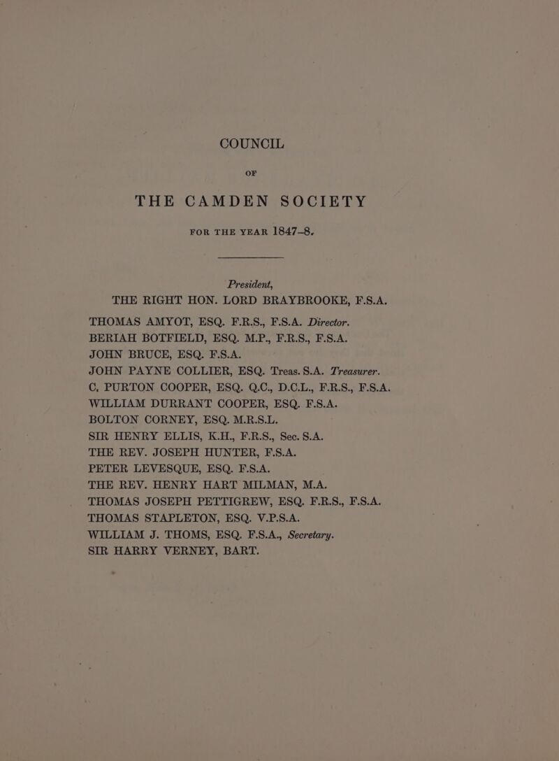 COUNCIL OF THE CAMDEN SOCIETY FOR THE YEAR 1847-8. President, THE RIGHT HON. LORD BRAYBROOKE, F.S.A. THOMAS AMYOT, ESQ. F.R.S., F.S.A. Director. BERIAH BOTFIELD, ESQ. M.P., F.R.S., F.S.A. JOHN BRUCE, ESQ. F.S.A. JOHN PAYNE COLLIER, ESQ. Treas.S.A. Treasurer. C, PURTON COOPER, ESQ. Q.C., D.C.L., F.R.S., F.S.A. WILLIAM DURRANT COOPER, ESQ. F.S.A. BOLTON CORNEY, ESQ. M.R.S.L. SIR HENRY ELLIS, K.H., F.R.S., Sec. S.A. THE REV. JOSEPH HUNTER, F.S.A. PETER LEVESQUE, ESQ. F.S.A. THE REV. HENRY HART MILMAN, M.A. THOMAS JOSEPH PETTIGREW, ESQ. F.R.S., F.S.A. THOMAS STAPLETON, ESQ. V.P.S.A. WILLIAM J. THOMS, ESQ. F.S.A., Secretary. SIR HARRY VERNEY, BART.