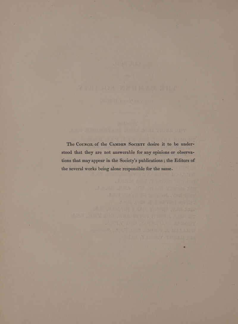 The Councrz of the Campren Socrety desire it to be under- stood that they are not answerable for any opinions or observa- tions that may appear in the Society’s publications ; the Editors of the several works being alone responsible for the same.