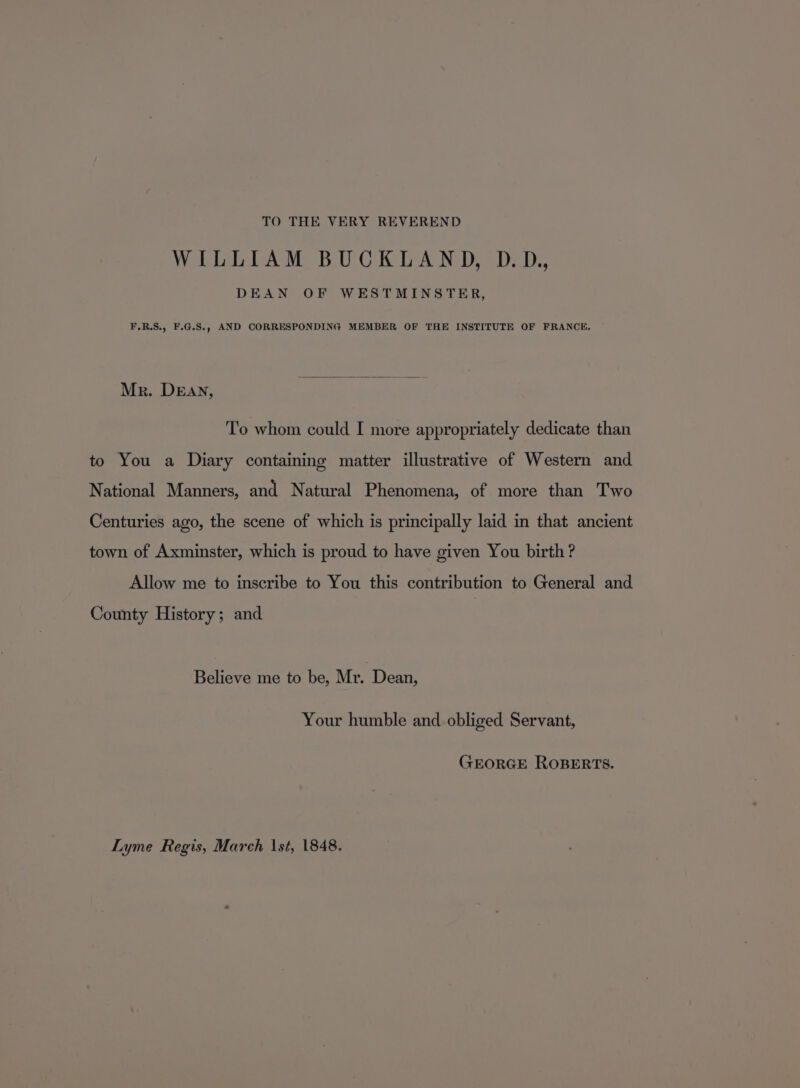 TO THE VERY REVEREND WILLIAM BUCKLAND, D.D., DEAN OF WESTMINSTER, F.R.S., F.G.S., AND CORRESPONDING MEMBER OF THE INSTITUTE OF FRANCE, Mr. DEAN, To whom could I more appropriately dedicate than to You a Diary containing matter illustrative of Western and National Manners, and Natural Phenomena, of more than Two Centuries ago, the scene of which is principally laid in that ancient town of Axminster, which is proud to have given You birth? Allow me to inscribe to You this contribution to General and County History; and Believe me to be, Mr. Dean, Your humble and.obliged Servant, GEORGE ROBERTS. Lyme Regis, March \st, 1848.