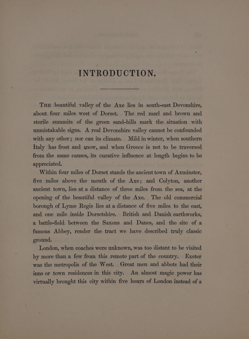 INTRODUCTION. THE beautiful valley of the Axe lies in south-east Devonshire, about four miles west of Dorset. The red marl and brown and sterile summits of the green sand-hills mark the situation with unmistakable signs. A real Devonshire valley cannot be confounded with any other; nor can its climate. Mild in winter, when southern Italy has frost and snow, and when Greece is not to be traversed from the same causes, its curative influence at length begins to be appreciated. Within four miles of Dorset stands the ancient town of Axminster, five miles above the mouth of the Axe; and Colyton, another ancient town, lies at a distance of three miles from the sea, at the opening of the beautiful valley of the Axe. The old commercial borough of Lyme Regis lies at a distance of five miles to the east, and one mile inside Dorsetshire. British and Danish earthworks, a battle-field between the Saxons and Danes, and the site of a famous Abbey, render the tract we have described truly classic ground. London, when coaches were unknown, was too distant to be visited by more than a few from this remote part of the country. Exeter was the metropolis of the West. Great men and abbots had their inns or town residences in this city. An almost magic power has virtually brought this city within five hours of London instead of a