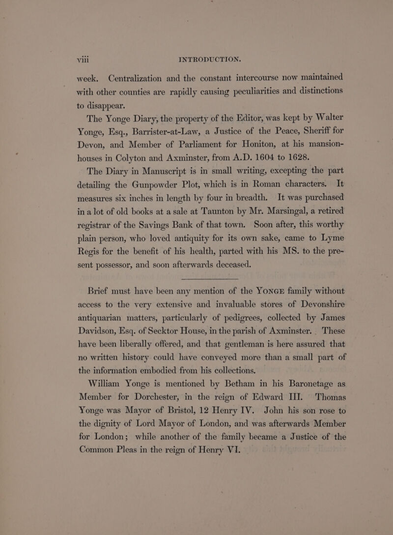 week, Centralization and the constant intercourse now maintained with other counties are rapidly causing peculiarities and distinctions to disappear. The Yonge Diary, the property of the Editor, was kept by Walter Yonge, Esq., Barrister-at-Law, a Justice of the Peace, Sheriff for Devon, and Member of Parliament for Honiton, at his mansion- houses in Colyton and Axminster, from A.D. 1604 to 1628. The Diary in Manuscript is in small writing, excepting the part detailing the Gunpowder Plot, which is in Roman characters. It measures six inches in length by four in breadth. It was purchased in a lot of old books at a sale at Taunton by Mr. Marsingal, a retired registrar of the Savings Bank of that town. Soon after, this worthy plain person, who loved antiquity for its own sake, came to Lyme Regis for the benefit of his health, parted with his MS. to the pre- sent possessor, and soon afterwards deceased. Brief must have been any mention of the YONGE family without access to the very extensive and invaluable stores of Devonshire antiquarian matters, particularly of pedigrees, collected by James Davidson, Esq. of Secktor House, in the parish of Axminster. . These have been liberally offered, and that gentleman is here assured that no written history could have conveyed more than a small part of the information embodied from his collections. William Yonge is mentioned by Betham in his Baronetage as Member for Dorchester, in the reign of Edward II. Thomas Yonge was Mayor of Bristol, 12 Henry IV. John his son rose to the dignity of Lord Mayor of London, and was afterwards Member for London; while another of the family became a Justice of the Common Pleas in the reign of Henry VI.