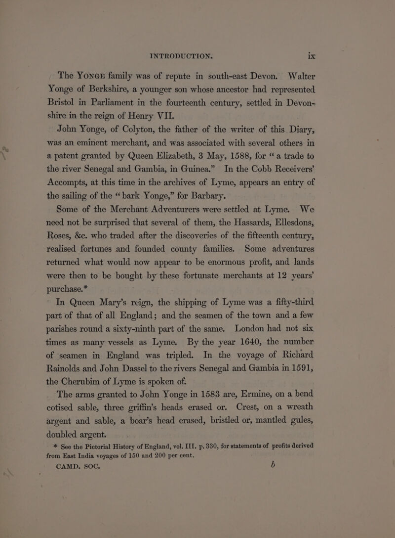 The YoncE family was of repute in south-east Devon. Walter Yonge of Berkshire, a younger son whose ancestor had represented Bristol in Parliament in the fourteenth century, settled in Devon- shire in the reign of Henry VII. John Yonge, of Colyton, the father of the writer of this Diary, was an eminent merchant, and was associated with several others in a patent granted by Queen Elizabeth, 3 May, 1588, for “a trade to the river Senegal and Gambia, in Guinea.” In the Cobb Receivers’ Accompts, at this time in the archives of Lyme, appears an entry of the sailing of the “bark Yonge,” for Barbary. Some of the Merchant Adventurers were settled at Lyme. We need not be surprised that several of them, the Hassards, Ellesdons, Roses, &amp;c. who traded after the discoveries of the fifteenth century, realised fortunes and founded county families. Some adventures returned what would now appear to be enormous profit, and lands were then to be bought by these fortunate merchants at 12 years’ purchase.* In Queen Mary’s reign, the eee of Lyme was a fifty-third part of that of all England; and the seamen of the town and a few parishes round a sixty-ninth part of the same. London had not six times as many vessels as Lyme. By the year 1640, the number of seamen in England was tripled. In the voyage of Richard Rainolds and John Dassel to the rivers Senegal and Gambia in 1591, the Cherubim of Lyme is spoken of. The arms granted to John Yonge in 1583 are, Ermine, on a bend cotised sable, three griffin’s heads erased or. Crest, on a wreath argent and sable, a boar’s head erased, bristled or, mantled gules, doubled argent. * See the Pictorial History of England, vol. III. p. 330, for statements of profits derived from East India voyages of 150 and 200 per cent. ; CAMD. SOC. b