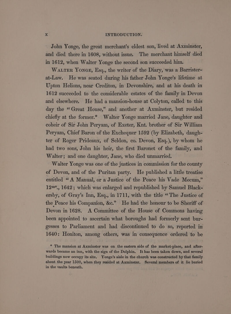 John Yonge, the great merchant’s eldest son, lived at Axminster, and died there in 1608, without issue. The merchant himself died in 1612, when Walter Yonge the second son succeeded him. WALTER YONGE, Esq., the writer of the Diary, was a Barrister- at-Law. He was seated during his father John Yonge’s lifetime at Upton Helions, near Crediton, in Devonshire, and at his death in 1612 succeeded to the considerable estates of the family in Devon and elsewhere. He had a mansion-house at Colyton, called to this day the “Great House,” and another at Axminster, but resided chiefly at the former.* Walter Yonge married Jane, daughter and coheir of Sir John Peryam, of Exeter, Knt. brother of Sir William Peryam, Chief Baron of the Exchequer 1592 (by Elizabeth, daugh- ter of Roger Prideaux, of Seldon, co. Devon, Esq.), by whom he had two sons, John his heir, the first Baronet of the family, and Walter; and one daughter, Jane, who died unmarried. Walter Yonge was one of the justices in commission for the county of Devon, and of the Puritan party. He published a little treatise entitled “A Manual, or a Justice of the Peace his Vade Mecum,” 12m°,, 1642; which was enlarged and republished by Samuel Black- ersby, of Gray’s Inn, Esq., in 1711, with the title “The Justice of the Peace his Companion, &amp;c.” He had the honour to be Sheriff of Devon in 1628. A Committee of the House of Commons having been appointed to ascertain what boroughs had formerly sent bur- gesses to Parliament and had discontinued to do so, reported in 1640: Honiton, among others, was in consequence ordered to be * The mansion at Axminster was on. the eastern side of the market-place, and after- wards became an inn, with the sign of the Dolphin. It has been taken down, and several buildings now occupy its site. Yonge’s aisle in the church was constructed by that. family about the year 1500, when they resided at Axminster. Several members of it lie buried in the vaults beneath.