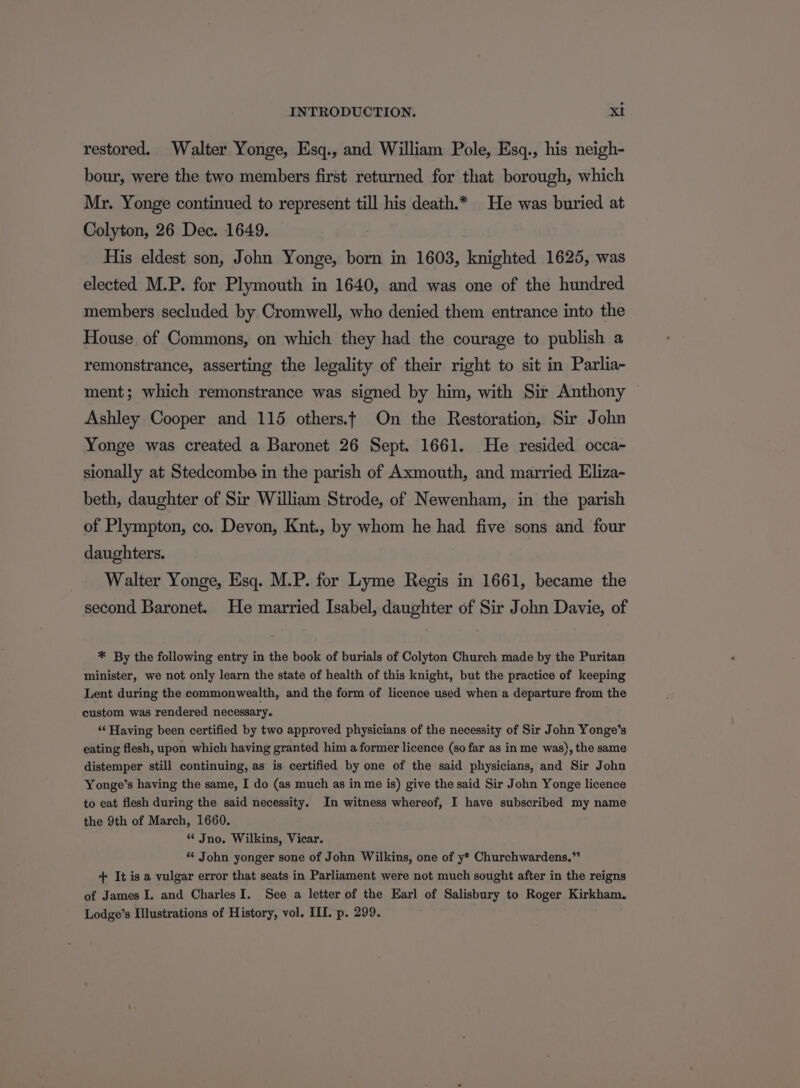 restored. Walter Yonge, Esq., and William Pole, Esq., his neigh- bour, were the two members first returned for that borough, which Mr. Yonge continued to represent till his death.* He was buried at Colyton, 26 Dec. 1649. His eldest son, John Yonge, born in 1603, knighted 1625, was elected M.P. for Plymouth in 1640, and was one of the hundred members secluded by Cromwell, who denied them entrance into the House of Commons, on which they had the courage to publish a remonstrance, asserting the legality of their right to sit in Parlia- ment; which remonstrance was signed by him, with Sir Anthony Ashley Cooper and 115 others.t On the Restoration, Sir John Yonge was created a Baronet 26 Sept. 1661. He resided occa- sionally at Stedcombe in the parish of Axmouth, and married Eliza- beth, daughter of Sir William Strode, of Newenham, in the parish of Plympton, co. Devon, Knt., by whom he had five sons and four daughters. Walter Yonge, Esq. M.P. for Lyme Regis in 1661, became the second Baronet. He married Isabel, daughter of Sir John Davie, of * By the following entry in the book of burials of Colyton Church made by the Puritan minister, we not only learn the state of health of this knight, but the practice of keeping Lent during the commonwealth, and the form of licence used when a departure from the custom was rendered necessary. ‘“‘ Having been certified by two approved physicians of the necessity of Sir John Yonge’s eating flesh, upon which having granted him a former licence (so far as in me was), the same distemper still continuing, as is certified by one of the said physicians, and Sir John Yonge’s having the same, I do (as much as in me is) give the said Sir John Yonge licence to eat flesh during the said necessity. In witness whereof, I have subscribed my name the 9th of March, 1660. *¢ Jno. Wilkins, Vicar. ** John yonger sone of John Wilkins, one of y® Churchwardens.” + It is a vulgar error that seats in Parliament were not much sought after in the reigns of James I. and CharlesI. See a letter of the Earl of Salisbury to Roger Kirkham. Lodge’s Illustrations of History, vol. III. p. 299.