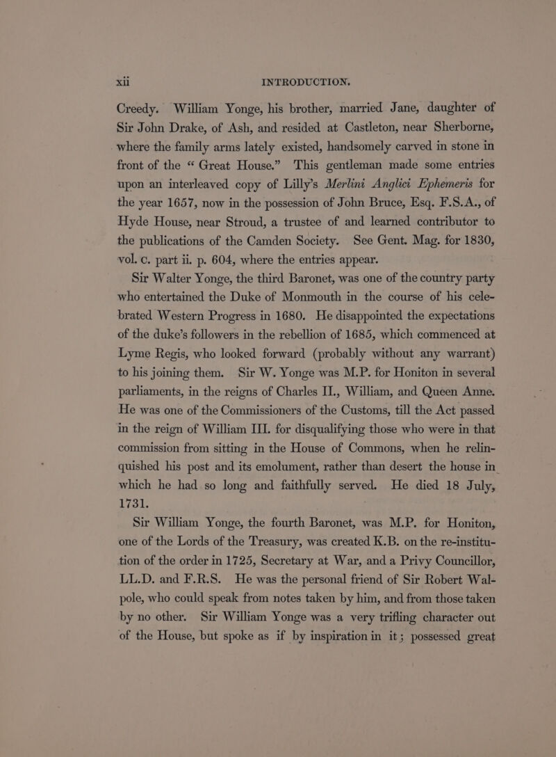 Creedy. William Yonge, his brother, married Jane, daughter of Sir John Drake, of Ash, and resided at Castleton, near Sherborne, where the family arms lately existed, handsomely carved in stone in front of the “ Great House.” This gentleman made some entries upon an interleaved copy of Lilly’s Merlini Anglict Ephemeris for the year 1657, now in the possession of John Bruce, Esq. F.S.A., of Hyde House, near Stroud, a trustee of and learned contributor to the publications of the Camden Society. See Gent. Mag. for 1830, vol. c. part ii. p. 604, where the entries appear. Sir Walter Yonge, the third Baronet, was one of the country party who entertained the Duke of Monmouth in the course of his cele- brated Western Progress in 1680. He disappointed the expectations of the duke’s followers in the rebellion of 1685, which commenced at Lyme Regis, who looked forward (probably without any warrant) to his joining them. Sir W. Yonge was M.P. for Honiton in several parliaments, in the reigns of Charles IT., William, and Queen Anne. He was one of the Commissioners of the Customs, till the Act passed in the reign of William III. for disqualifying those who were in that commission from sitting in the House of Commons, when he relin- quished his post and its emolument, rather than desert the house in. which he had so long and faithfully served. He died 18 July, 1731. | Sir William Yonge, the fourth Baronet, was M.P, for Honiton, one of the Lords of the Treasury, was created K.B. on the re-institu- tion of the order in 1725, Secretary at War, and a Privy Councillor, LL.D. and F.R.S. He was the personal friend of Sir Robert Wal- pole, who could speak from notes taken by him, and from those taken by no other. Sir William Yonge was a very trifling character out of the House, but spoke as if by inspiration in it; possessed great