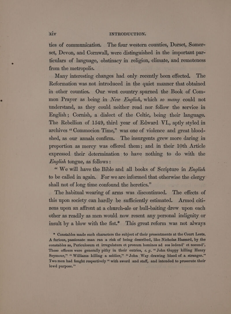 ties of communication. The four western counties, Dorset, Somer- set, Devon, and Cornwall, were distinguished in the important par- ticulars of language, obstinacy in religion, climate, and remoteness from the metropolis. Many interesting changes had only recently been effected. The Reformation was not introduced in the quiet manner that obtained in other counties. Our west country spurned the Book of Com- mon Prayer as being in New English, which so many could not understand, as they could neither read nor follow the service in English; Cornish, a dialect of the Celtic, being their language. The Rebellion of 1549, third year of Edward VI., aptly styled in archives “ Commocion Time,” was one of violence and great blood- shed, as our annals confirm. The insurgents grew more daring in proportion as mercy was offered them; and in their 10th Article expressed their determination to have nothing to do with the English tongue, as follows : ** We will have the Bible and all books of Scripture in English to be called in again. For we are informed that otherwise the clergy shall not of long time confound the heretics.” i The habitual wearing of arms was discontinued. The effects of this upon society can hardly be sufficiently estimated. Armed citi- zens upon an affront at a church-ale or bull-baiting drew upon each other as readily as men would now resent any personal indignity or insult by a blow with the fist.* This great reform was not always * Constables made such characters the subject of their presentments at the Court Leets. A furious, passionate man ran a risk of being described, like Nicholas Hassard, by the constables as, Periculosum et irregulatum et pronum homines ad eos ledend’ et nocend’, These officers were generally pithy in their entries, ¢. g. ‘John Guppy killing Henry Seymour,” “ Williams killing a soldier,” “John Way drawing blood of a stranger.” Two men had fought respectively “‘ with sword and staff, and intended to prosecute their lewd purpose.”