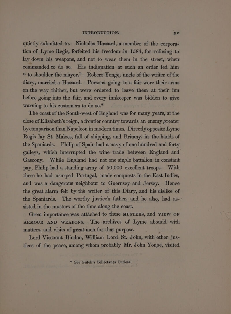 quietly submitted to. Nicholas Hassard, a member of the corpora- tion of Lyme Regis, forfeited his freedom: in 1584, for refusing to lay down his weapons, and not to wear them in the street, when commanded to do so. His indignation at such an order led him *‘ to shoulder the mayor.” Robert Yonge, uncle of the writer of the diary, married a Hassard. Persons going to a fair wore their arms on the way thither, but were ordered to leave them at their inn before going into the fair, and every innkeeper was bidden to give warning to his customers to do so.* The coast of the South-west of England was for many years, at the close of Elizabeth’s reign, a frontier country towards an enemy greater by comparison than Napoleon in modern times. Directly opposite Lyme Regis lay St. Maloes, full of shipping, and Britany, in the hands of the Spaniards. Philip of Spain had a navy of one hundred and forty galleys, which interrupted the wine trade between England and Gascony. While England had not one single battalion in constant pay, Philip had a standing army of 50,000 excellent troops. With these he had usurped Portugal, made conquests in the East Indies, and was a dangerous neighbour to Guernsey and Jersey. Hence the great alarm felt by the writer of this Diary, and his dislike of the Spaniards. The worthy justice’s father, and he also, had as-- sisted in the musters of the time along the coast. Great importance was attached to these MUSTERS, and VIEW OF ARMOUR AND WEAPONS. The archives of Lyme abound with matters, and visits of great men for that purpose. Lord Viscount Bindon, William Lord: St. John, with other jus- tices of the peace, among whom probably Mr. John Yonge, visited * See Gutch’s Collectanea Curiosa.