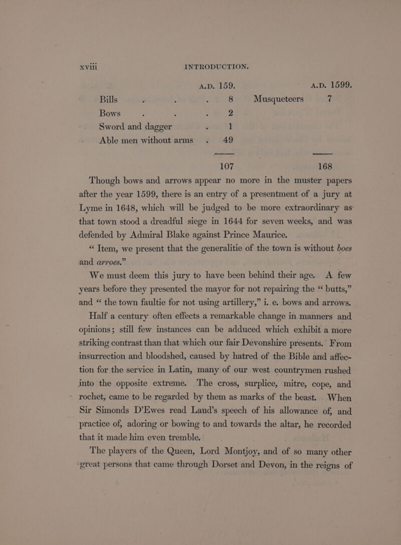 A.D. 159. A.D. 1599. Bills : : : 8 Musqueteers 7 Bows : . : 2 Sword and dagger , 1 Able men without arms . 49 107 168 Though bows and arrows appear no more in the muster papers after the year 1599, there is an entry of a presentment of a jury at Lyme in 1648, which will be judged to be more extraordinary as that town stood a dreadful siege in 1644 for seven weeks, and was defended by Admiral Blake against Prince Maurice. “Item, we present that the generalitie of the town is without boes and arroes.” | We must deem this jury to have been behind their age. A few years before they presented the mayor for not repairing the “ butts,” and “ the town faultie for not using artillery,” i..e. bows and arrows. Half a century often effects a remarkable change in manners and opinions; still few instances can be adduced which exhibit a ilore striking contrast than that which our fair Devonshire presents. From insurrection and bloodshed, caused by hatred of the Bible and aftec- tion for the service in Latin, many of our west countrymen rushed into the opposite extreme. The cross, surplice, mitre, cope, and - rochet, came to be regarded by them as marks of the beast. When Sir Simonds D’Ewes read Laud’s speech of his allowance of, and practice of, adoring or bowing to and towards the altar, he recorded that it made him even tremble. The players of the Queen, Lord Montjoy, and of so many other ‘great persons that came through Dorset and Devon, in the reigns of