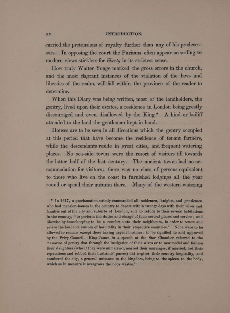 carried the pretensions of royalty further than any of his predeces- sors. In opposing the court the Puritans often appear according to modern views sticklers for liberty in its strictest sense. How truly Walter Yonge marked the gross errors in the church, and the most flagrant instances of the violation of the laws and liberties of the realm, will fall within the province of the reader to determine. When this Diary was being written, most of the landholders, the gentry, lived upon their estates, a residence in London being greatly discouraged and even disallowed by the King.* A hind or bailiff attended to the land the gentleman kept in hand. Houses are to be seen in all directions which the gentry occupied at this period that have become the residence of tenant farmers, while the descendants reside in great cities, and frequent watering places. No sea-side towns were the resort of visitors till towards the latter half of the last century. The ancient towns had no ac- commodation for visitors; there was no class of persons equivalent to those who live on the coast in furnished lodgings all the year round or spend their autumn there. Many of the western watering * In 1617, a proclamation strictly commanded all noblemen, knights, and gentlemen who had mansion-houses in the country to depart within twenty days with their wives and families out of the city and suburbs of London, and to return to their several habitations in the country, ‘‘to perform the duties and charge of their several places and service ; and likewise by housekeeping to be a comfort unto their neighbours, in order to renew and revive the laudable custom of hospitality in their respective countries.” None were to be allowed to remain except those having urgent business, to be signified to and approved by the Privy Council. King James in a speech at the Star Chamber referred to the “swarms of gentry that through the instigation of their wives or to new model and fashion their daughters (who if they were unmarried, marred their marriages, if married, lost their reputations and robbed their husbands’ purses) did neglect their country hospitality, and cumbered the city, a general nuisance to the kingdom, being as the spleen to the body, which as in measure it overgrows the body wastes.”’