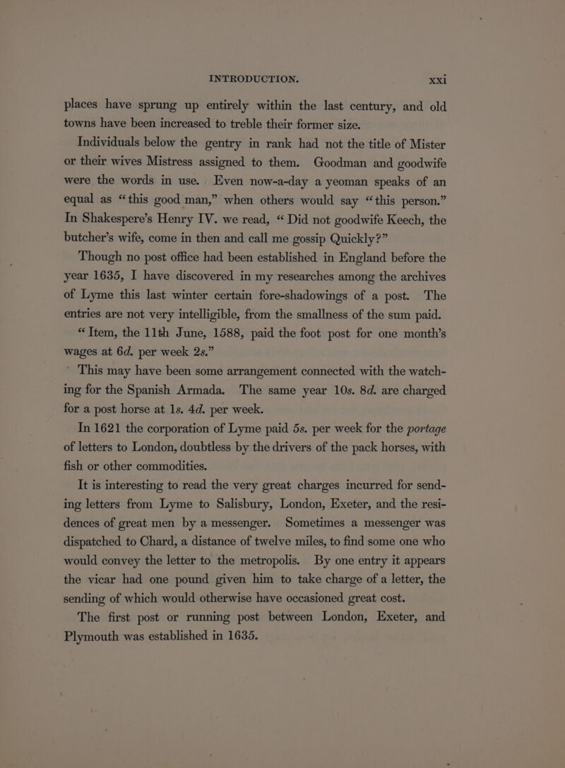 places have sprung up entirely within the last century, and old towns have been increased to treble their former size. Individuals below the gentry in rank had not the title of Mister or their wives Mistress assigned to them. Goodman and goodwife were the words in use. Even now-a-day a yeoman speaks of an equal as “this good man,” when others would say “this person.” In Shakespere’s Henry IV. we read, “ Did not goodwife Keech, the butcher's wife, come in then and call me gossip Quickly?” Though no post office had been established in England before the year 1635, I have discovered in my researches among the archives of Lyme this last winter certain fore-shadowings of a post. The entries are not very intelligible, from the smallness of the sum paid. “Ttem, the 11th June, 1588, paid the foot post for one month’s wages at 6d. per week 2s.” This may have been some arrangement connected with the watch- ing for the Spanish Armada. The same year 10s. 8d. are charged for a post horse at 1s. 4d. per week. In 1621 the corporation of Lyme paid 5s. per week for the portage of letters to London, doubtless by the drivers of the pack horses, with fish or other commodities. It is interesting to read the very great charges incurred for send- ing letters from Lyme to Salisbury, London, Exeter, and the resi- dences of great men by a messenger. Sometimes a messenger was dispatched to Chard, a distance of twelve miles, to find some one who would convey the letter to the metropolis. By one entry it appears the vicar had one pound given him to take charge of a letter, the sending of which would otherwise have occasioned great cost. The first post or running post between London, Exeter, and Plymouth was established in 1635.