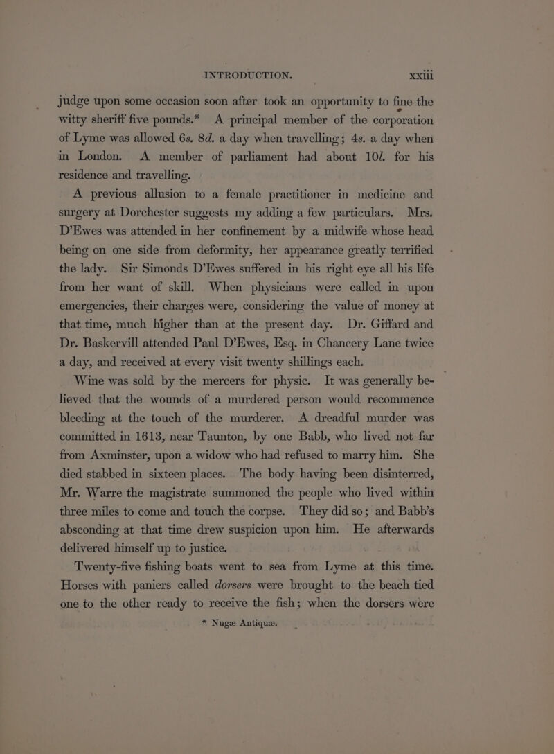 judge upon some occasion soon after took an opportunity to fine the witty sheriff five pounds.* A principal member of the corporation of Lyme was allowed 6s. 8d. a day when travelling; 4s. a day when in London. A member of parliament had about 102. for his residence and travelling. A previous allusion to a female practitioner in medicine and surgery at Dorchester suggests my adding a few particulars. Mrs. D’Ewes was attended in her confinement by a midwife whose head being on one side from deformity, her appearance greatly terrified the lady. Sir Simonds D’Ewes suffered in his right eye all his life from her want of skill, When physicians were called in upon emergencies, their charges were, considering the value of money at that time, much higher than at the present day. Dr. Giffard and Dr. Baskervill attended Paul D’Ewes, Esq. in Chancery Lane twice a day, and received at every visit twenty shillings each. Wine was sold by the mercers for physic. It was generally be- _ lieved that the wounds of a murdered person would recommence bleeding at the touch of the murderer. A dreadful murder was committed in 1613, near Taunton, by one Babb, who lived not far from Axminster, upon a widow who had refused to marry him. She died stabbed in sixteen places. The body having been disinterred, Mr. Warre the magistrate summoned the people who lived within three miles to come and touch the corpse. They did so; and Babb’s absconding at that time drew suspicion upon him. He afterwards delivered himself up to justice. Twenty-five fishing boats went to sea from Lyme at this time. Horses with paniers called dorsers were brought to the beach tied one to the other ready to receive the fish; when the dorsers were * Nuge Antique.