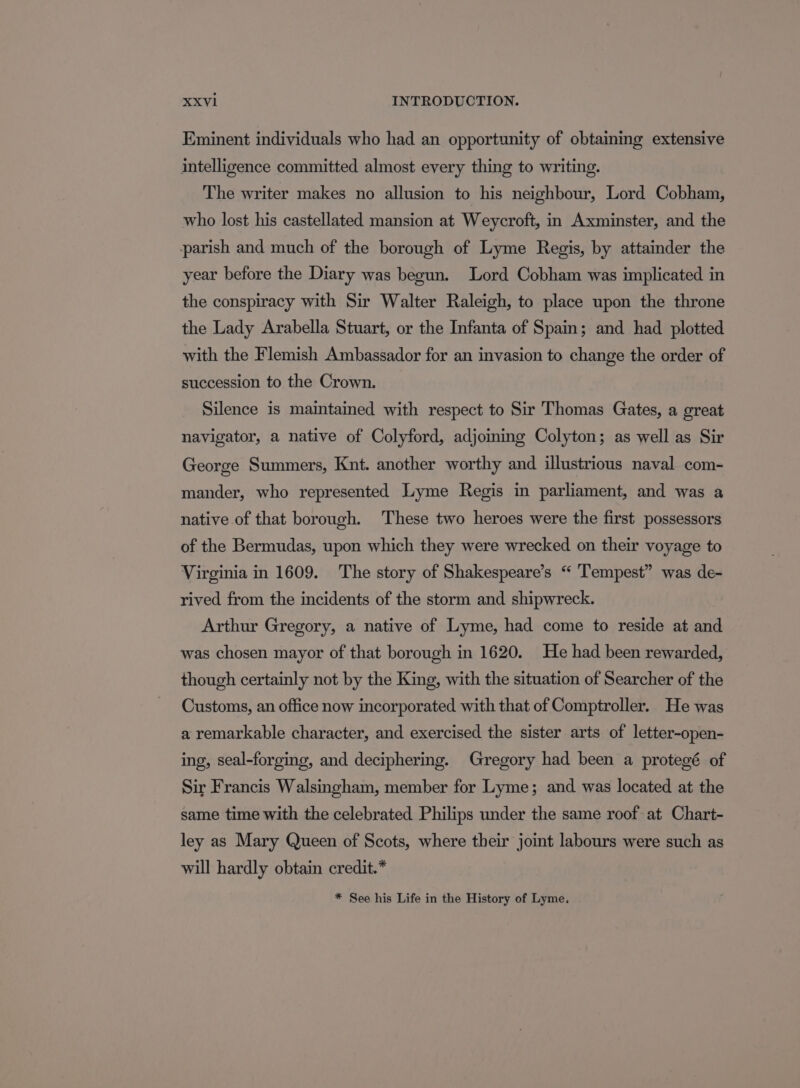 Eminent individuals who had an opportunity of obtaiming extensive intelligence committed almost every thing to writing. The writer makes no allusion to his neighbour, Lord Cobham, who lost his castellated mansion at Weycroft, in Axminster, and the parish and much of the borough of Lyme Regis, by attainder the year before the Diary was begun. Lord Cobham was implicated in the conspiracy with Sir Walter Raleigh, to place upon the throne the Lady Arabella Stuart, or the Infanta of Spain; and had plotted with the Flemish Ambassador for an invasion to change the order of succession to the Crown. Silence is maintained with respect to Sir Thomas Gates, a great navigator, a native of Colyford, adjoining Colyton; as well as Sir George Summers, Knt. another worthy and illustrious naval com- mander, who represented Lyme Regis in parliament, and was a native of that borough. These two heroes were the first possessors of the Bermudas, upon which they were wrecked on their voyage to Virginia in 1609. The story of Shakespeare’s “ ‘Tempest” was de- rived from the incidents of the storm and shipwreck. Arthur Gregory, a native of Lyme, had come to reside at and was chosen mayor of that borough in 1620. He had been rewarded, though certainly not by the King, with the situation of Searcher of the Customs, an office now incorporated with that of Comptroller. He was a remarkable character, and exercised the sister arts of letter-open- ing, seal-forging, and deciphering. Gregory had been a protegé of Sir Francis Walsingham, member for Lyme; and. was located at the same time with the celebrated Philips under the same roof at Chart- ley as Mary Queen of Scots, where their joint labours were such as will hardly obtain credit.* * See his Life in the History of Lyme.