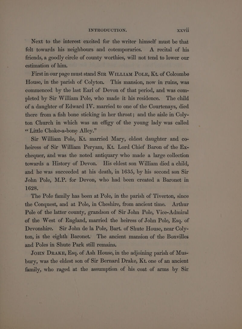 Next to the interest excited for the writer himself must be that felt towards his neighbours and cotemporaries. A recital of his friends, a goodly circle of county worthies, will not tend to lower our estimation of him. First in our page must stand Sir WiLL1AM Pots, Kt. of Colecombe House, in the parish of Colyton. This mansion, now in ruins, was commenced by the last Earl of Devon of that period, and was com- pleted by Sir William Pole, who made it his residence. The child of a daughter of Edward IV. married to one of the Courtenays, died there from a fish bone sticking in her throat; and the aisle in Coly- ton Church in which was an effigy of the young lady was called “¢ Little Choke-a-bone Alley.” Sir William Pole, Kt. married Mary, eldest daughter and co- heiress of Sir William Peryam, Kt. Lord Chief Baron of the Ex- chequer, and was the noted antiquary who made a large collection towards a History of Devon. His eldest son William died a child, and he was succeeded at his death, in 1635, by his second son Sir John Pole, M.P. for Devon, who had been created a Baronet in 1628. The Pole family has been at Pole, in the parish of Tiverton, since the Conquest, and at Pole, in Cheshire, from ancient time. Arthur Pole of the latter county, grandson of Sir John Pole, Vice-Admiral of the West of England, married the heiress of John Pole, Esq. of Devonshire. Sir John de la Pole, Bart. of Shute House, near Coly- ton, is the eighth Baronet. The ancient mansion of the Bonvilles and Poles in Shute Park still remains. JOHN Drake, Esq. of Ash House, in the adjoining parish of Mus- bury, was the eldest son of Sir Bernard Drake, Kt. one of an ancient family, who raged at the assumption of his coat of arms by Sir