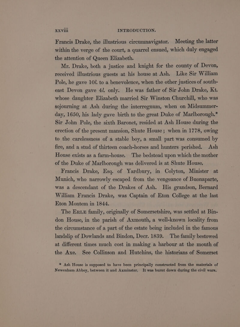 Francis Drake, the illustrious cireumnavigator. Meeting the latter within the verge of the court, a quarrel ensued, which duly engaged the attention of Queen Elizabeth. Mr. Drake, both a justice and knight for the county of Devon, received illustrious guests at his house at Ash. Like Sir William Pole, he gave 10/. to a benevolence, when the other justices of south- east Devon gave 4/. only. He was father of Sir John Drake, Kt. whose daughter Elizabeth married Sir Winston Churchill, who was sojourning at Ash during the interregnum, when on Midsummer- day, 1650, his lady gave birth to the great Duke of Marlborough.* Sir John Pole, the sixth Baronet, resided at Ash House during the erection of the present mansion, Shute House; when in 1778, owing to the carelessness of a stable boy, a small part was consumed by fire, and a stud of thirteen coach-horses and hunters perished. Ash House exists as a farm-house. The bedstead upon which the mother of the Duke of Marlborough was delivered is at Shute House. Francis Drake, Esq. of Yardbury, in Colyton, Minister at Munich, who narrowly escaped from the vengeance of Buonaparte, was a descendant of the Drakes of Ash. His grandson, Bernard Wiliam Francis Drake, was Captain of Eton College at the last Eton Montem in 1844. The ER ez family, originally of Somersetshire, was settled at Bin- don House, in the parish of Axmouth, a well-known locality from the circumstance of a part of the estate being included in the famous landslip of Dowlands and Bindon, Decr. 1839. The family bestowed at different times much cost in making a harbour at the mouth of the Axe. See Collinson and Hutchins, the historians of Somerset * Ash House is supposed to have been principally constructed from the materials of Newenham. Abbey, between it and Axminster. It was burnt down during the civil wars.