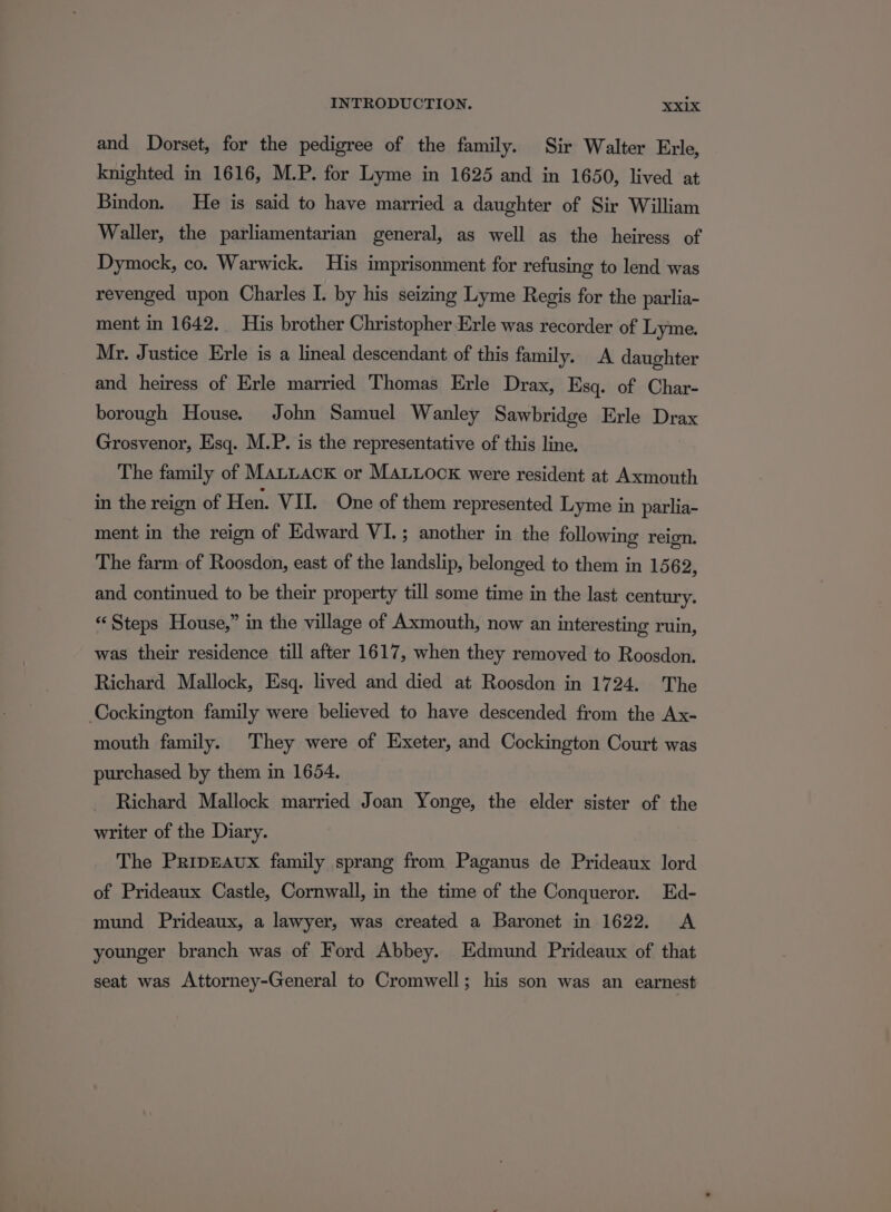 and Dorset, for the pedigree of the family. Sir Walter Erle, knighted in 1616, M.P. for Lyme in 1625 and in 1650, lived at Bindon. He is said to have married a daughter of Sir William Waller, the parliamentarian general, as well as the heiress of Dymock, co. Warwick. His imprisonment for refusing to lend was revenged upon Charles I. by his seizing Lyme Regis for the parlia- ment in 1642.. His brother Christopher Erle was recorder of Lyme. Mr. Justice Erle is a lineal descendant of this family. A daughter and heiress of Erle married Thomas Erle Drax, Esq. of Char- borough House. John Samuel Wanley Sawbridge Erle Drax Grosvenor, Esq. M.P. is the representative of this line. The family of MALLACK or MALLOocK were resident at Axmouth in the reign of Hen. VII. One of them represented Lyme in parlia- ment in the reign of Edward VI.; another in the following reign. The farm of Roosdon, east of the landslip, belonged to them in 1562, and continued to be their property till some time in the last century. “‘Steps House,” in the village of Axmouth, now an interesting ruin, was their residence till after 1617, when they removed to Roosdon. Richard Mallock, Esq. lived and died at Roosdon in 1724. The Cockington family were believed to have descended from the Ax- mouth family. They were of Exeter, and Cockington Court was purchased by them in 1654. Richard Mallock married Joan Yonge, the elder sister of the writer of the Diary. The PripEaux family sprang from Paganus de Prideaux lord of Prideaux Castle, Cornwall, in the time of the Conqueror. Ed- mund Prideaux, a lawyer, was created a Baronet in 1622. A younger branch was of Ford Abbey. Edmund Prideaux of that seat was Attorney-General to Cromwell; his son was an earnest