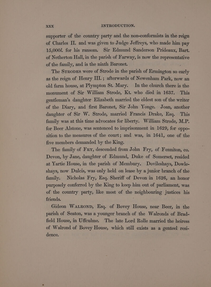 supporter of the country party and the non-conformists in the reign of Charles JI. and was given to Judge Jeffreys, who made him pay 15,0002. for his ransom. Sir Edmund Sanderson Prideaux, Bart. of Netherton Hall, in the parish of Farway, is now the representative of the family, and is the ninth Baronet. : The StrRopEs were of Strode in the parish of Ermington so early as the reign of Henry III.; afterwards of Newenham Park, now an old farm house, at Plympton St..Mary. In the church there is the monument of Sir William Strode, Kt. who died in 1637. This gentleman’s daughter Elizabeth married the eldest son of the writer of the Diary, and first Baronet, Sir John Yonge. Joan, another daughter of Sir W. Strode, married Francis Drake, Esq. This family was at this time advocates for liberty. William Strode, M.P. for Beer Alstone, was sentenced to imprisonment in 1629, for oppo- sition to the measures of the court; and was, in 1641, one of the five members demanded by the King. The family of Fry, descended from John Fry, of Fenniton, co. Devon, by Jane, daughter of Edmund, Duke of Somerset, resided at Yartie House, in the parish of Membury. Dovileshays, Dowle- shays, now Dulcis, was only held on lease by a junior branch of the family. Nicholas Fry, Esq. Sheriff of Devon in 1626, an honor purposely conferred by the King to keep him out of parliament, was of the country party, like most of the neighbouring justices his friends. Gideon Wautronp, Esq. of Bovey House, near Beer, in the parish of Seaton, was a younger branch of the Walronds of Brad- field House, in Uffculme. The late Lord Rolle married the heiress of Walrond of Bovey House, which still exists as a genteel resi- dence.