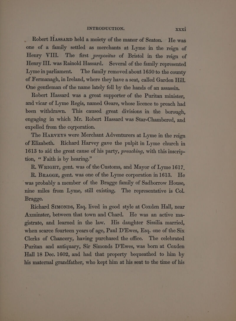 Robert Hassarp held a moiety of the manor of Seaton. - He was one of a family settled as merchants at Lyme in the reign of Henry VII. The first prepositus of Bristol in the reign of Henry III. was Rainold Hassard. Several of the family represented Lyme in parliament. The family removed about 1650 to the county of Fermanagh, in Ireland, where they have a seat, called Garden Hill. One gentleman of the name lately fell by the hands of an assassin. Robert Hassard was a great supporter of the Puritan minister, and vicar of Lyme Regis, named Geare, whose licence to preach had been withdrawn. This caused great divisions in the borough, engaging in which Mr. Robert Hassard was Star-Chambered, and expelled from the corporation. The Harveys were Merchant Adventurers at Lyme in the reign of Elizabeth. Richard Harvey gave the pulpit in Lyme church in 1613 to aid the great cause of his party, preaching, with this inscrip- tion, “ Faith is by hearing.” R. WRIGHT, gent. was of the Customs, and Mayor of Lyme 1617, R. Bracee, gent. was one of the Lyme corporation in 1613. He “was probably a member of the Bragge family of Sadborrow House, nine miles from Lyme, still existing, The representative is Col. Bragge. Richard Srmonps, Esq. lived in good style at Coxden Hall, near Axminster, between that town and Chard. He was an active ma- gistrate, and learned in the law. His daughter Sissilia married, when scarce fourteen years of age, Paul D’Ewes, Esq. one of the Six Clerks of Chancery, having purchased the office. The celebrated Puritan and antiquary, Sir Simonds D’Ewes, was born at Coxden Hall 18 Dec. 1602, and had that property bequeathed to him by his maternal grandfather, who kept him at his seat to the time of his